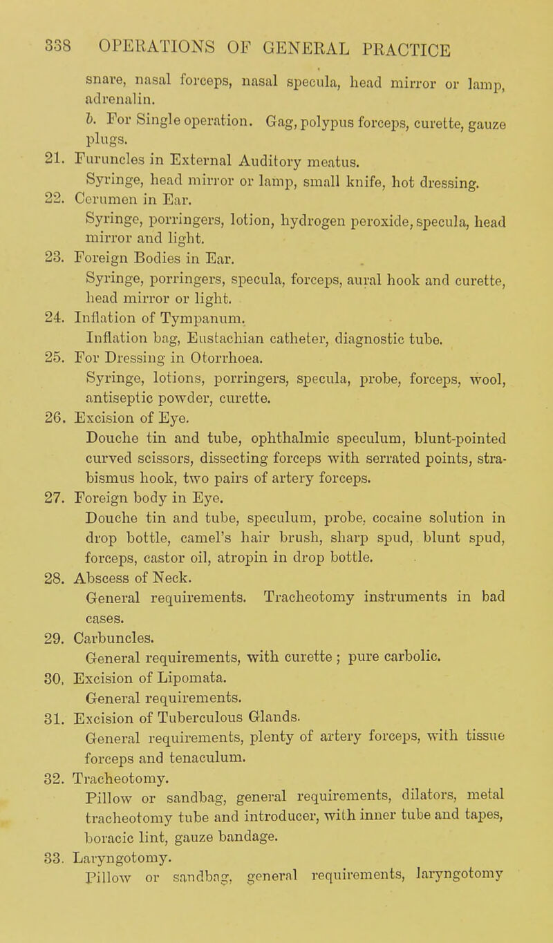 snare, nasal forceps, nasal specula, head mirror or lamp, adrenalin. 1). For Single operation. Gag, polypus forceps, curette, gauze plugs. 21. Furuncles in External Auditory meatus. Syringe, head mirror or lamp, small knife, hot dressing. 22. Cerumen in Ear. Syringe, porringers, lotion, hydrogen peroxide, specula, head mirror and light. 23. Foreign Bodies in Ear. Syringe, porringers, specula, forceps, aural hook and curette, liead mirror or light. 24. Inflation of Tympanum. Inflation bag. Eustachian catheter, diagnostic tube. 25. For Dressing- in Otorrhoea. Syringe, lotions, porringers, specula, probe, forceps, wool, antiseptic powder, curette. 26. Excision of Eye. Douche tin and tube, ophthalmic speculum, blunt-pointed curved scissors, dissecting forceps with serrated points, stra- bismus hook, two pairs of artery forceps. 27. Foreign body in Eye. Douche tin and tube, speculum, probe, cocaine solution in drop bottle, camel's hair brush, sharp spud, blunt spud, forceps, castor oil, atropin in drop bottle. 28. Abscess of Neck. General requirements. Tracheotomy instruments in bad cases. 29. Carbuncles. General requirements, with curette ; pure carbolic. 30. Excision of Lipomata. General requirements. 31. Excision of Tuberculous Glands. General requirements, plenty of artery forceps, with tissue forceps and tenaculum. 32. Tracheotomy. Pillow or sandbag, general requirements, dilators, metal tracheotomy tube and introducer, with inner tube and tapes, boracic lint, gauze bandage. 33. Laryngotomy. Pillow or sandbag, general requirements, laryngotomy