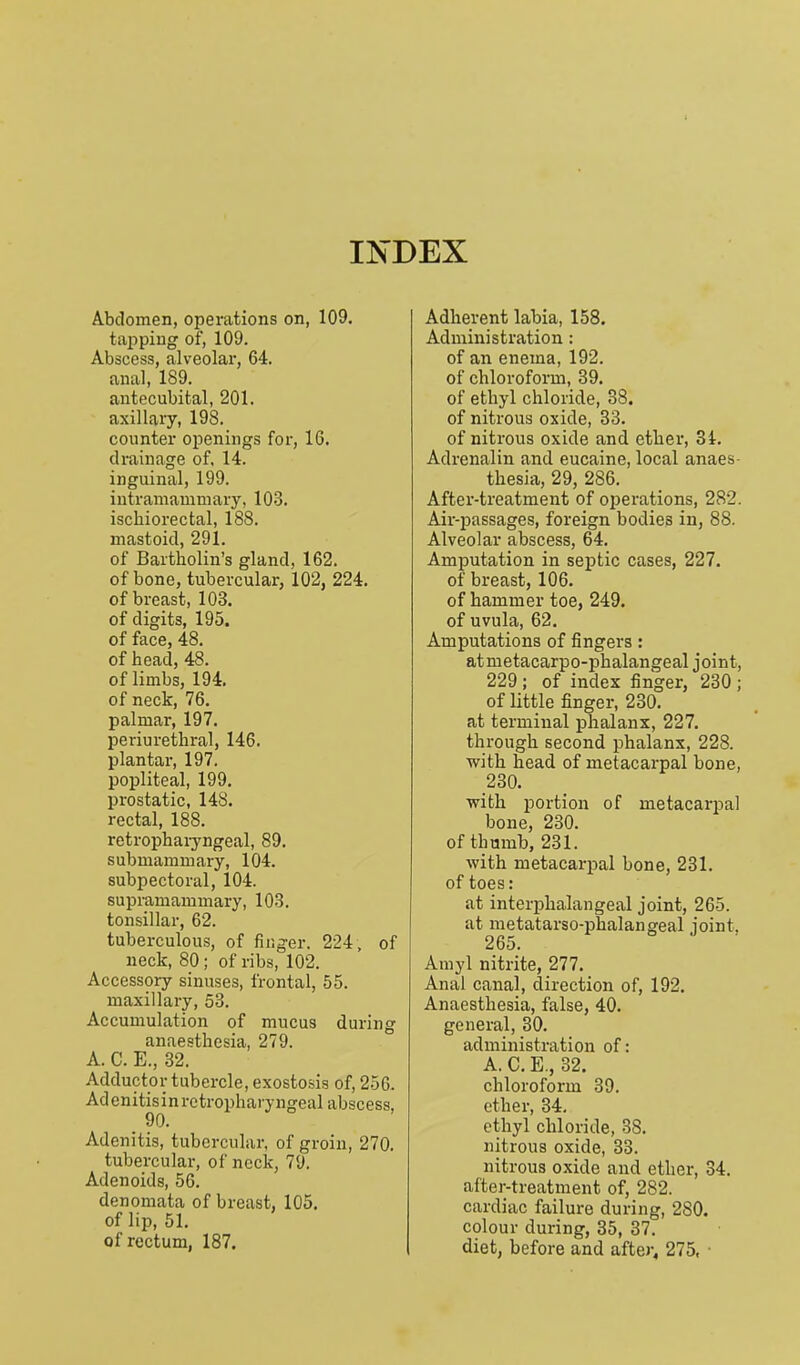 INDEX Abdomen, operations on, 109. tapping of, 109. Abscess, alveolar, 64. anal, 189. antecubital, 201. axillary, 198. counter openings for, 16. drainage of. 14. inguinal, 199. iutranianiniary, 103. ischiorectal, 188. mastoid, 291. of Bartholin's gland, 162. of bone, tubercular, 102, 224. of breast, 103. of digits, 195. of face, 48. of head, 48. of limbs, 194. of neck, 76. palmar, 197. periurethral, 146. plantar, 197. popliteal, 199. prostatic, 148. rectal, 188. retrophaiyngeal, 89. submammary, 104. subpectoral, 104. supramammary, 103. tonsillar, 62. tuberculous, of finger. 224 , of neck, 80; of ribs, 102. Accessory sinuses, frontal, 55. maxillary, 53. Accumulation of mucus during anaesthesia, 279. A. C. E., 32. Adductor tubercle, exostosis of, 256. Ad enitis i n retropharyngeal abscess, 90, Adenitis, tubercular, of groin, 270. tubercular, of neck, 79. Adenoids, 56. denomata of breast, 105. of lip, 51. of rectum, 187. Adherent labia, 158. Administration : of an enema, 192. of chloroform, 39. of ethyl chloride, 88. of nitrous oxide, 33. of nitrous oxide and ether, 3i. Adrenalin and eucaine, local anaes- thesia, 29, 286. After-treatment of operations, 282. Air-passages, foreign bodies in, 88. Alveolar abscess, 64. Amputation in septic cases, 227. of breast, 106. of hammer toe, 249. of uvula, 62, Amputations of fingers: atmetacarpo-phalangeal joint, 229 ; of index finger, 230 ; of little finger, 230. at terminal phalanx, 227. through second phalanx, 228. with head of metacarpal bone, 230. with portion of metacarpal bone, 230. of thumb, 231. with metacarpal bone, 231. of toes: at interphalangeal joint, 265. at metatarso-phalangeal joint, 265. Amyl nitrite, 277. Anal canal, direction of, 192. Anaesthesia, false, 40. general, 30. administration of: A. C. E., 32. chloroform 39. ether, 34, ethyl chloride, 38. nitrous oxide, 33. nitrous oxide and ether, 34. after-treatment of, 282. cardiac failure during, 280. colour during, 35, 37. diet, before and after, 275, ■