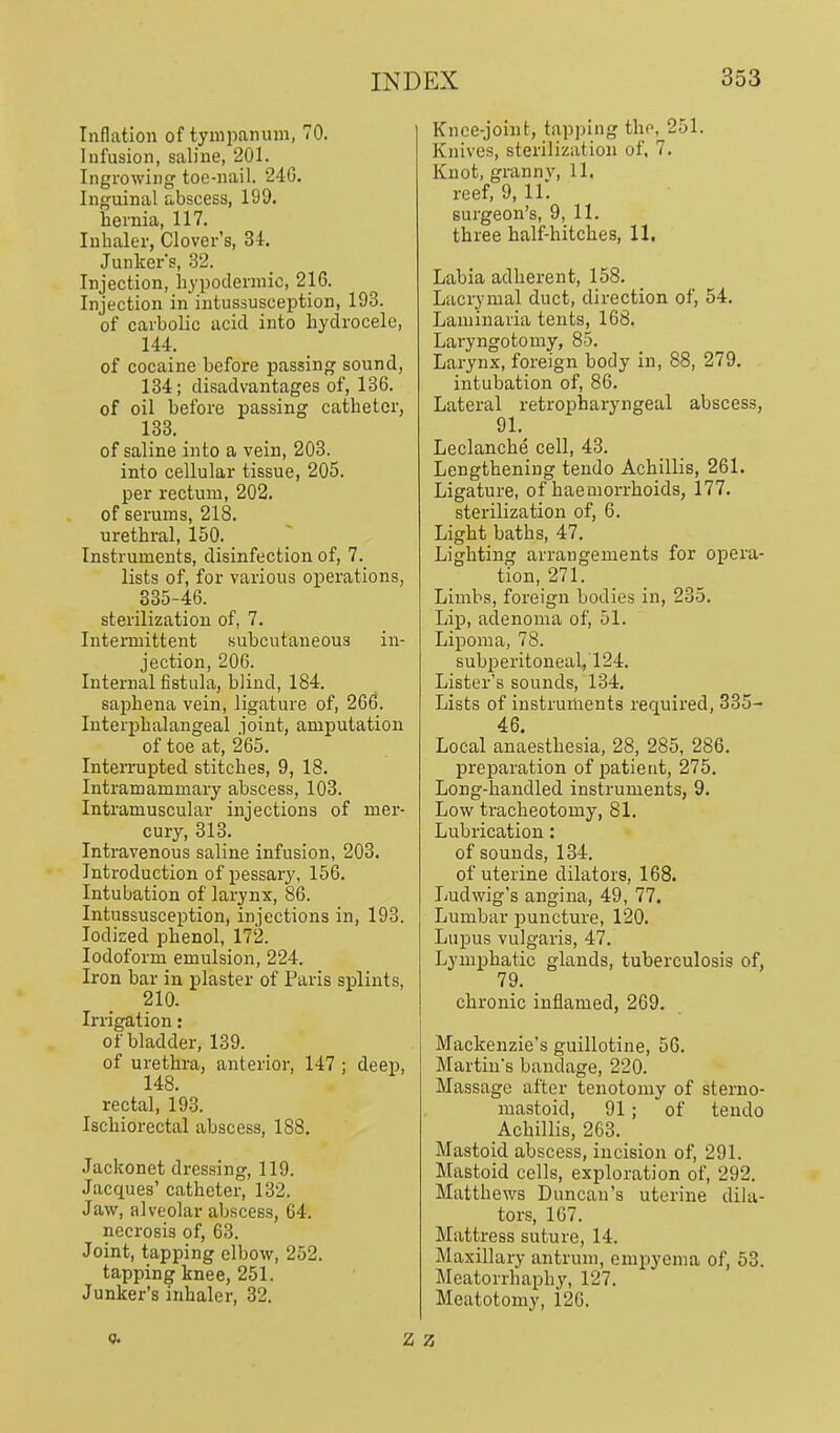 Inflation of tympaniun, 70. Infusion, saline, 201. Ingrowing toe-nail. 240. Inguinal abscess, 199. hernia, 117. Inhaler, Clover's, M. Junkers, .32. Injection, hypodermic, 216. Injection in intussusception, 193. of carbolic acid into hydrocele, 144. of cocaine before passing sound, 134; disadvantages of, 136. of oil before passing catheter, 138. of saline into a vein, 203. into cellular tissue, 205. per rectum, 202. of serums, 218. urethral, 150. Instruments, disinfection of, 7. lists of, for various operations, 335-46. sterilization of, 7. Intenuittent subcutaneous in- jection, 206. Internal fistula, blind, 184. saphena vein, ligature of, 266. luterphalangeal joint, amputation of toe at, 265. InteiTupted stitches, 9, 18. Intramammary abscess, 103. Intramuscular injections of mer- cury, 313. Intravenous saline infusion, 203. Introduction of pessary, 156. Intubation of larynx, 86. Intussusception, injections in, 193. Iodized phenol, 172. Iodoform emulsion, 224. Iron bar in plaster of Paris splints, 210. Irrigation: of bladder, 139. of urethra, anterior, 147 ; deep, 148. rectal, 193. Ischiorectal abscess, 188. Jackonet dressing, 119. Jacques' catheter, 132. Jaw, alveolar abscess, G4. necrosis of, 63. Joint, tapping elbow, 252. tapping knee, 251. Junker's inhaler, 32. Knee-joint, tapping the, 251. Knives, sterilization of, 7. Knot, granny, 11. reef, 9, 11. surgeon's, 9, 11. three half-hitches, 11. Labia adherent, 158. Lacrymal duct, direction of, 54. Laminaria tents, 168. Laryngotomy, 85. Larynx, foreign body in, 88, 279. intubation of, 86. Lateral retropharyngeal abscess, 91. Leclanche cell, 43. Lengthening tendo Achillis, 261. Ligature, of haemorrhoids, 177. sterilization of, 6. Light baths, 47. Lighting arrangements for opera- tion, 271. Limbs, foreign bodies in, 235. Lip, adenoma of, 51. Lipoma, 78. subperitoneal, 124. Lister's sounds, 134, Lists of instruments recjuired, 335- 46. Local anaesthesia, 28, 285, 286. preparation of j)atient, 275. Long-handled instruments, 9. Low tracheotomy, 81. Lubrication: of sounds, 134. of uterine dilators, 168. Ludwig's angina, 49, 77. Lumbar puncture, 120. Lupus vulgaris, 47. Lymphatic glands, tuberculosis of, 79. _ chronic inflamed, 269. Mackenzie's guillotine, 56. Martin's bandage, 220. Massage after tenotomy of sterno- mastoid, 91 ; of tendo Achillis, 263. Mastoid abscess, incision of, 291. Mastoid cells, exploration of, 292. Matthews Duncan's uterine dila- tors, 167. Mattress suture, 14. Maxillary antrum, empyema of, 53. Meatorrhaphy, 127. Meatotomy, i26. Q.