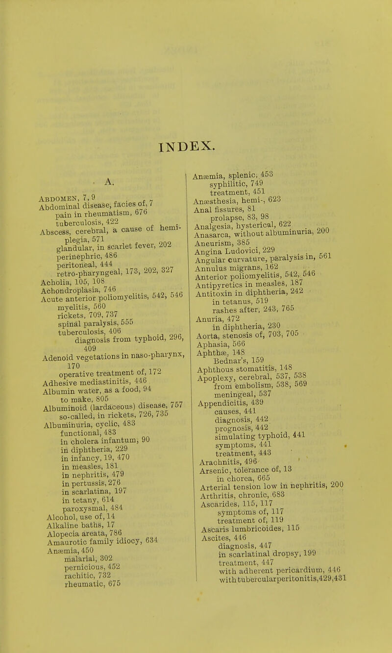 INDEX. Abdomen, 7,9 Abdominal disease, facies ot, / pain in rheumatism, 67b tuberculosis, 422 Abscess, cerebral, a cause of hemi- plegia, 571 glandular, in scarlet fever, 202 perinephric, 486 peritoneal, 444 retro-pharyngeal, 1/3, 2U^, d// Acholia, 105, 108^ Achondroplasia, 746 Acute anterior poliomyehtis, 542, 54b myelitis, 560 rickets, 709, 737 spinal paralysis, 555 tuberculosis, 406 diagnosis from typhoid, 29b, 409 Adenoid vegetations in naso-pharynx, 170 operative treatment of, 172 Adhesive mediastinitis, 446 Albumin water, as a food, 94 to make, 805 Albuminoid (lardaceous) disease, 757 so-called, in rickets, 726, /35 Albuminuria, cyclic, 483 functional, 483 in cholera infantum, 90 in diphtheria, 229 in infancy, 19, 470 in measles, 181 in nephritis, 479 in pertussis, 276 in scarlatina, 197 in tetany, 614 paroxysmal, 484 Alcohol, use of, 14 Alkaline baths, 17 Alopecia areata, 786 Amaurotic family idiocy, 634 Ansemia, 450 malarial, 302 pernicious, 452 rachitic, 732 rheumatic, 675 Aneemia, Splenic, 453 syphilitic, 749 treatment, 451 Ansesthesia, hemi-, 623 Anal fissures, 81 prolapse, 83, 98 Analgesia, hysterical, 622 _ Anasarca, without albuminuria, 200 Aneurism, 385 Angina Ludovici, 229 _ Angular curvature, paralysis in, 5bi Annulus migrans, 162 _ Anterior poliomyelitis, 542,^54b Antipyretics in measles, 18/ Antitoxin in diphtheria, 242 in tetanus, 519 rashes after, 243, 765 Anuria, 472 in diphtheria, 230 Aorta, stenosis of, 703, 705 Aphasia, 566 Aphthae, 148 Bednar's, 159 Aphthous stomatitis, 148 Apoplexy, cerebral, 537, 538 from embolism, 538, 569 meningeal, 537 Appendicitis, 439 causes, 441 diagnosis, 442 prognosis, 442 simulating typhoid, 441 symptoms, 441 . treatment, 443 Arachnitis, 496 Arsenic, tolerance of, 13 in chorea, 665 Arterial tension low in nephritis, 200 Arthritis, chronic, 683 Ascarides, 115, 117 symptoms of, 117 treatment of, 119 Ascaris lumbricoides, 115 Ascites, 446 diagnosis, 447 in scarlatinal dropsy, 199 treatment, 447 with adherent pericardium, 446 with tubercularperitonitis,429,431