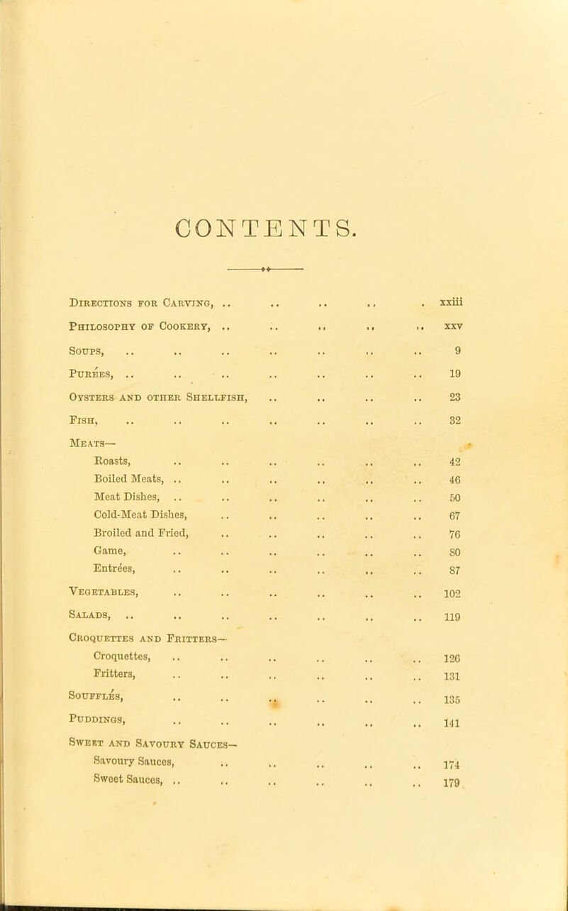 CONTENTS Directions eoh Carving, .. .. .. ,, . xxiii Philosophy op Cookery, .. .. .. xxv Soups, .. .. .. .. .. ,, .. 9 Purees, .. .. .. .. .. .. .. 19 Oysters and other Shellfish, .. .. .. .. 23 Pish, .. .. .. .. .. .. .. 32 Meats— Boasts, .. .. .. .. .. 42 Boiled Meats, ,. .. .. .. .. .. 46 Meat Dishes, .. .. .. .. .. .. 50 Cold-Meat Dishes, .. ,. .. ,, ,. 67 Broiled and Pried, .. .. .. .. .. 76 Game, .. .. .. .. .. .. SO Entries, .. .. .. .. ,, ,, 87 Vegetables, .. .. .. .. 102 Salads, .. .. .. .. .. ,, 119 Croquettes and Fritters— Croquettes, .. .. .. .. 126 Fritters, .. .. .. .. ,, .. 131 Souffles, .. .. ,, .. u ^35 Puddings, .. .. .. ,, Sweet and Savoury Sauces— Savoury Sauces, .. .. .. qyq Sweet Sauces, .. .. .. .. ,. _ _ j-g