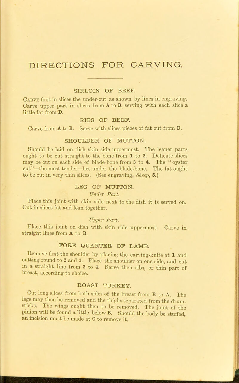 DIRECTIONS FOR CARVING. SIRLOIN OF BEEF. Carve first in slices the under-cut as shown by lines in engraving. Carve upper part in slices from A to B, serving with each slice a little fat from D. RIBS OF BEEF. Carve from A to B. Serve with slices pieces of fat cut from D. SHOULDER OF MUTTON. Should be laid on dish skin side uppermost. The leaner parts ought to be cut straight to the bone from 1 to 2. Delicate slices may be cut on each side of blade-bone from 3 to 4. The “oyster cut”—the most tender—lies under the blade-bone. The fat ought to be cut in very thin slices. (See engraving, Sheep, 5.) LEG OF MUTTON. Under Part. Place this joint with skin side next to the dish it is served on. Cut in slices fat and lean together. Upper Part. Place this joint on dish with skin side uppermost. Carve in straight lines from A to B. FORE QUARTER OF LAMB. Remove first the shoulder by placing the carving-knife at 1 and cutting round to 2 and 3. Place the shoulder on one side, and cut in a straight line from 3 to 4. Serve then ribs, or thin j^art of breast, according to choice. ROAST TURKEY. Cut long slices from both sides of the breast from B to A. The legs may then be removed and the thighs separated from the drum- sticks. The wings ought then to be removed. The joint of the pinion will be found a little below B. Should the body be stuffed, an incision must be made at C to remove it.