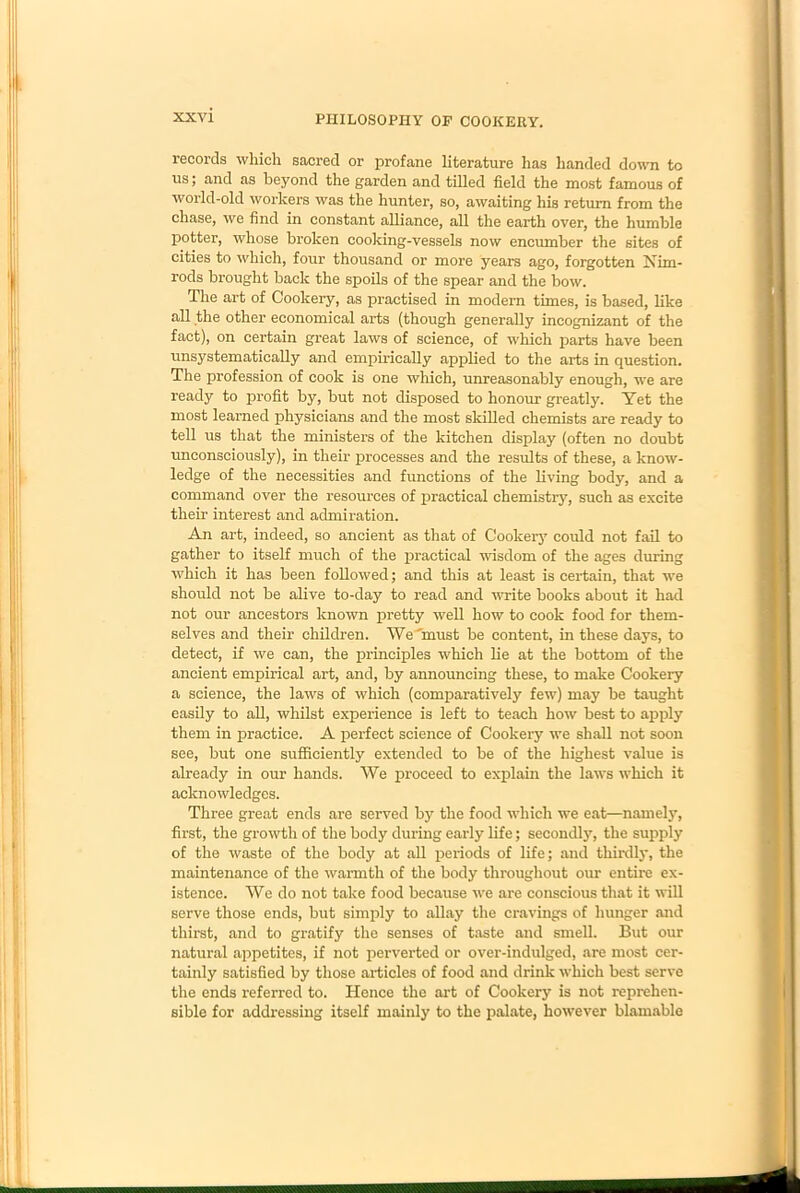 records which sacred or profane literature has handed down to us; and as beyond the garden and tilled field the most famous of world-old workers was the hunter, so, awaiting his return from the chase, we find in constant alliance, all the earth over, the humble potter, whose broken cooking-vessels now encumber the sites of cities to which, four thousand or more years ago, forgotten Nim- rods brought back the spoils of the spear and the bow. The art of Cookery, as practised in modern times, is based, like all the other economical arts (though generally incognizant of the fact), on certain great laws of science, of which parts have been unsystematically and empirically applied to the arts in question. The profession of cook is one which, unreasonably enough, we are ready to profit by, but not disposed to honour greatly. Yet the most learned physicians and the most skilled chemists are ready to tell us that the ministers of the kitchen display (often no doubt unconsciously), in their processes and the results of these, a know- ledge of the necessities and functions of the living body, and a command over the resources of practical chemistry, such as excite their interest and admiration. An art, indeed, so ancient as that of Cookery could not fail to gather to itself much of the practical wisdom of the ages during which it has been followed; and this at least is certain, that we should not be alive to-day to read and write books about it had not our ancestors known pretty well how to cook food for them- selves and their children. We'must be content, in these days, to detect, if we can, the principles which lie at the bottom of the ancient empirical art, and, by announcing these, to make Cookery a science, the laws of which (comparatively few) may be taught easily to all, whilst experience is left to teach how best to apply them in practice. A perfect science of Cookery we shall not soon see, but one sufficiently extended to be of the highest value is already in our hands. We proceed to explain the laws which it acknowledges. Three great ends are served by the food which we eat—namely, first, the growth of the body during early life; secondly, the supply of the waste of the body at all periods of life; and thirdly, the maintenance of the warmth of the body throughout our entire ex- istence. We do not take food because we are conscious that it will serve those ends, but simply to allay the cravings of hunger and thirst, and to gratify the senses of taste and smell. But our natural appetites, if not perverted or over-indulged, are most cer- tainly satisfied by those articles of food and drink which best serve the ends referred to. Hence the art of Cookery is not reprehen- sible for addressing itself mainly to the palate, however blamable