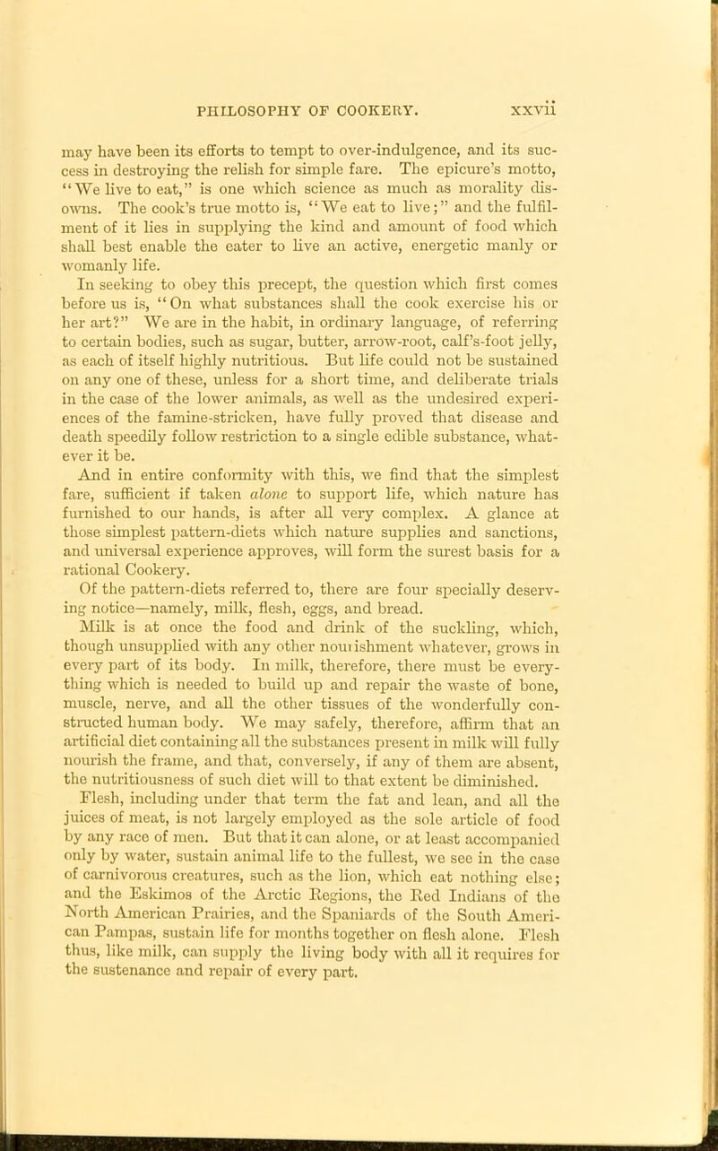 may have been its efforts to tempt to over-indulgence, and its suc- cess in destroying the relish for simple fare. The epicure’s motto, “We live to eat,” is one which science as much as morality dis- owns. The cook’s true motto is, “We eat to live;” and the fulfil- ment of it lies in supplying the kind and amount of food which shall best enable the eater to live an active, energetic manly or womanly life. In seeking to obey this precept, the question which first comes before us is, “ On what substances shall the cook exercise his or her art?” We are in the habit, in ordinary language, of referring to certain bodies, such as sugar, butter, arrow-root, calf’s-foot jelly, as each of itself highly nutritious. But life could not be sustained on any one of these, unless for a short time, and deliberate trials in the case of the lower animals, as well as the undesired experi- ences of the famine-stricken, have fully proved that disease and death speedily follow restriction to a single edible substance, what- ever it be. And in entire conformity with this, we find that the simplest fare, sufficient if taken alone to support life, which nature has furnished to our hands, is after all very complex. A glance at those simplest pattern-diets 'which nature supplies and sanctions, and universal experience approves, will form the surest basis for a rational Cookery. Of the pattern-diets referred to, there are four specially deserv- ing notice—namely, milk, flesh, eggs, and bread. Milk is at once the food and drink of the suckling, which, though unsupplied with any other nouiishment whatever, grows in every part of its body. In milk, therefore, there must be every- thing which is needed to build up and repair the waste of bone, muscle, nerve, and all the other tissues of the wonderfully con- structed human body. We may safely, therefore, affirm that an artificial diet containing all the substances present in milk will fully nourish the frame, and that, conversely, if any of them are absent, the nutritiousness of such diet will to that extent be diminished. Flesh, including under that term the fat and lean, and all the juices of meat, is not largely employed as the sole article of food by any race of men. But that it can alone, or at least accompanied only by water, sustain animal life to the fullest, we sec in the case of carnivorous creatures, such as the lion, which eat nothing else; and the Eskimos of the Arctic Begions, the Red Indians of the North American Prairies, and the Spaniards of the South Ameri- can Pampas, sustain life for months together on flesh alone. Flesh thus, like milk, can supply the living body with all it requires for the sustenance and repair of every part.