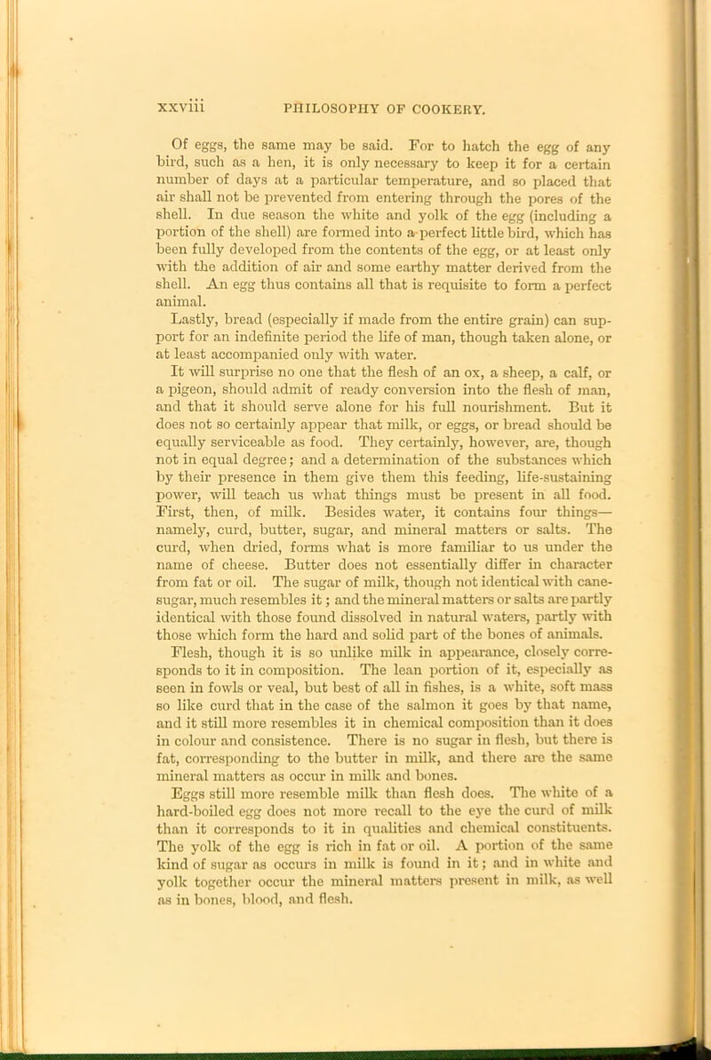 Of eggs, the same may be said. For to hatch the egg of any bird, such as a hen, it is only necessary to keep it for a certain number of days at a particular temperature, and so placed that air shall not be prevented from entering through the pores of the shell. In due season the white and yolk of the egg (including a portion of the shell) are formed into a-perfect little bird, which has been fully developed from the contents of the egg, or at least only with the addition of air and some earthy matter derived from the shell. An egg thus contains all that is requisite to form a perfect animal. Lastly, bread (especially if made from the entire grain) can sup- port for an indefinite period the life of man, though taken alone, or at least accompanied only with water. It will surprise no one that the flesh of an ox, a sheep, a calf, or a pigeon, should admit of ready conversion into the flesh of man, and that it should serve alone for his full nourishment. But it does not so certainly appear that milk, or eggs, or bread should be equally serviceable as food. They certainly, however, are, though not in equal degree; and a determination of the substances which by their presence in them give them this feeding, life-sustaining power, will teach us what things must be present in all food. First, then, of milk. Besides water, it contains four things— namely, curd, butter, sugar, and mineral matters or salts. The curd, when dried, forms what is more familiar to us under the name of cheese. Butter does not essentially differ in character from fat or oil. The sugar of milk, though not identical with cane- sugar, much resembles it; and the mineral matters or salts are partly identical with those found dissolved in natural waters, partly with those which form the hard and solid part of the bones of animals. Flesh, though it is so unlike milk in appearance, closely corre- sponds to it in composition. The lean portion of it, especially as seen in fowls or veal, but best of all in fishes, is a white, soft mass so like curd that in the case of the salmon it goes by that name, and it still more resembles it in chemical composition than it does in colour and consistence. There is no sugar in flesh, but there is fat, corresponding to the butter in milk, and there arc the same mineral matters as occur in milk and bones. Eggs still more resemble milk than flesh does. The white of a hard-boiled egg does not more recall to the eye the curd of milk than it con’esponds to it in qualities and chemical constituents. The yolk of the egg is rich in fat or oil. A portion of the same kind of sugar as occurs in milk is found in it; and in white and yolk together occur the mineral matters present in milk, as well as in bones, blood, and flesh.