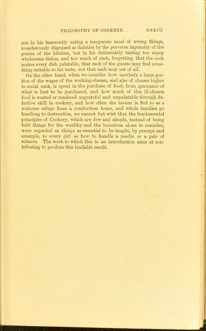 not in his innocently eating a temperate meal of wrong things, treacherously disguised as dainties by the perverse ingenuity of the genius of the kitchen, but in his deliberately tasting too many wholesome dishes, and too much of each, forgetting that the cook makes every dish palatable, that each of the guests may find some- thing suitable to his taste, not that each may eat of all. On the other hand, when we consider how unwisely a large por- tion of the wages of the working-classes, and also of classes higher in social rank, is spent in the purchase of food, from ignorance of what is best to be purchased, and how much of this ill-chosen food is wasted or rendered ungrateful and unpalatable through de- fective skill in cookery, and how often the tavern is fled to as a welcome refuge from a comfortless home, and whole families go headlong to destruction, we cannot but wish that the fundamental principles of Cookery, which are few and simple, instead of being held things for the wealthy and the luxurious alone to consider, were regarded as things as essential to be taught, by precept and example, to every girl as how to handle a needle or a pair of scissors. The work to which this is an introduction aims at con- tributing to produce this laudable result.