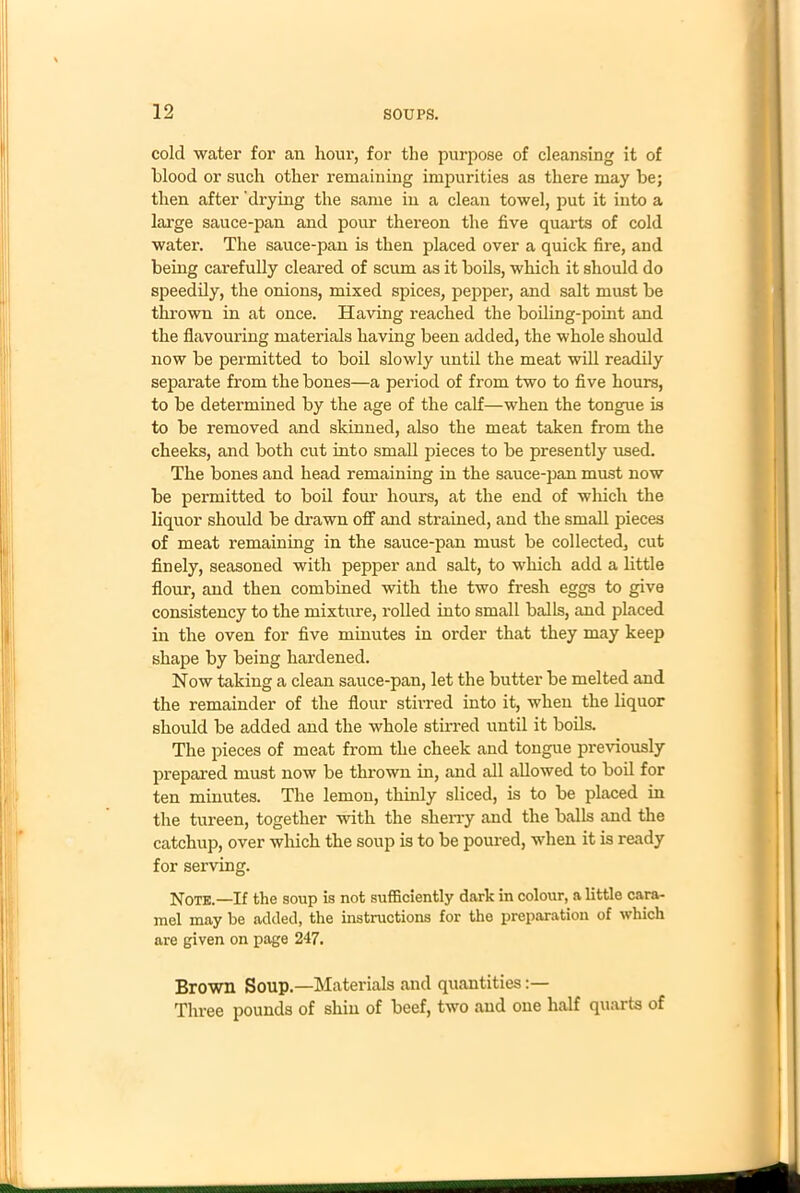 cold water for an hour, for the purpose of cleansing it of blood or such other remaining impurities as there may be; then after drying the same in a clean towel, put it into a large sauce-pan and pour thereon the five quarts of cold water. The sauce-pan is then placed over a quick fire, and being carefully cleared of scum as it boils, which it should do speedily, the onions, mixed spices, pepper, and salt must be thrown in at once. Having reached the boiling-point and the flavouring materials having been added, the whole should now be permitted to boil slowly until the meat will readily separate from the bones—a period of from two to five hours, to be determined by the age of the calf—when the tongue is to be removed and skinned, also the meat taken from the cheeks, and both cut into small pieces to be presently used. The bones and head remaining in the sauce-pan must now be permitted to boil four hours, at the end of which the liquor should be drawn off and strained, and the small pieces of meat remaining in the sauce-pan must be collected, cut finely, seasoned with pepper and salt, to which add a little flour, and then combined with the two fresh eggs to give consistency to the mixture, rolled into small balls, and placed in the oven for five minutes in order that they may keep shape by being hardened. Now taking a clean sauce-pan, let the butter be melted and the remainder of the flour stirred into it, when the liquor should be added and the whole stirred until it boils. The pieces of meat from the cheek and tongue previously prepared must now be thrown in, and all allowed to boil for ten minutes. The lemon, thinly sliced, is to be placed in the tureen, together with the sherry and the balls and the catchup, over which the soup is to be poured, when it is ready for serving. Note.—If the soup is not sufficiently dark in colour, a little cara- mel may be added, the instructions for the preparation of which are given on page 247. Brown Soup.—Materials and quantities:— Three pounds of shin of beef, two and one half quarts of