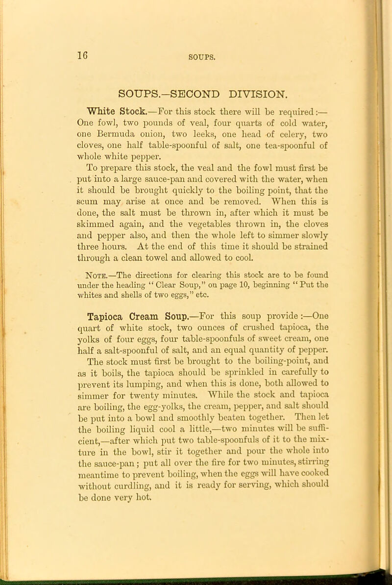 SOUPS.—SECOND DIVISION. White Stock.—For this stock there will he required:— One fowl, two pounds of veal, four quarts of cold water, one Bermuda onion, two leeks, one head of celery, two cloves, one half table-spoonful of salt, one tea-spoonful of whole white pepper. To prepare this stock, the veal and the fowl must first be put into a large sauce-pan and covered with the water, when it should be brought quickly to the boiling point, that the scum may arise at once and be removed. When this is done, the salt must be thrown in, after which it must be skimmed again, and the vegetables thrown in, the cloves and pepper also, and then the whole left to simmer slowly three hours. At the end of this time it should be strained through a clean towel and allowed to cool. Note.—The directions for clearing this stock are to be found under the heading “ Clear Soup,” on page 10, beginning “ Put the whites and shells of two eggs,” etc. Tapioca Cream Soup.—For this soup provide :—One quart of white stock, two ounces of crushed tapioca, the yolks of four eggs, four table-spoonfuls of sweet cream, one half a salt-spoonful of salt, and an equal quantity of pepper. The stock must first be brought to the boiling-point, and as it boils, the tapioca should be sprinkled in carefully to prevent its lumping, and when this is done, both allowed to simmer for twenty minutes. While the stock and tapioca are boiling, the egg-yolks, the cream, pepper, and salt should be put into a bowl and smoothly beaten together. Then let the boiling liquid cool a little,—two minutes will be suffi- cient,—after which put two table-spoonfuls of it to the mix- ture in the bowl, stir it together and pour the whole into the sauce-pan; put all over the fire for two minutes, stirring meantime to prevent boiling, when the eggs will have cooked without curdling, and it is ready for serving, which should be done very hot.