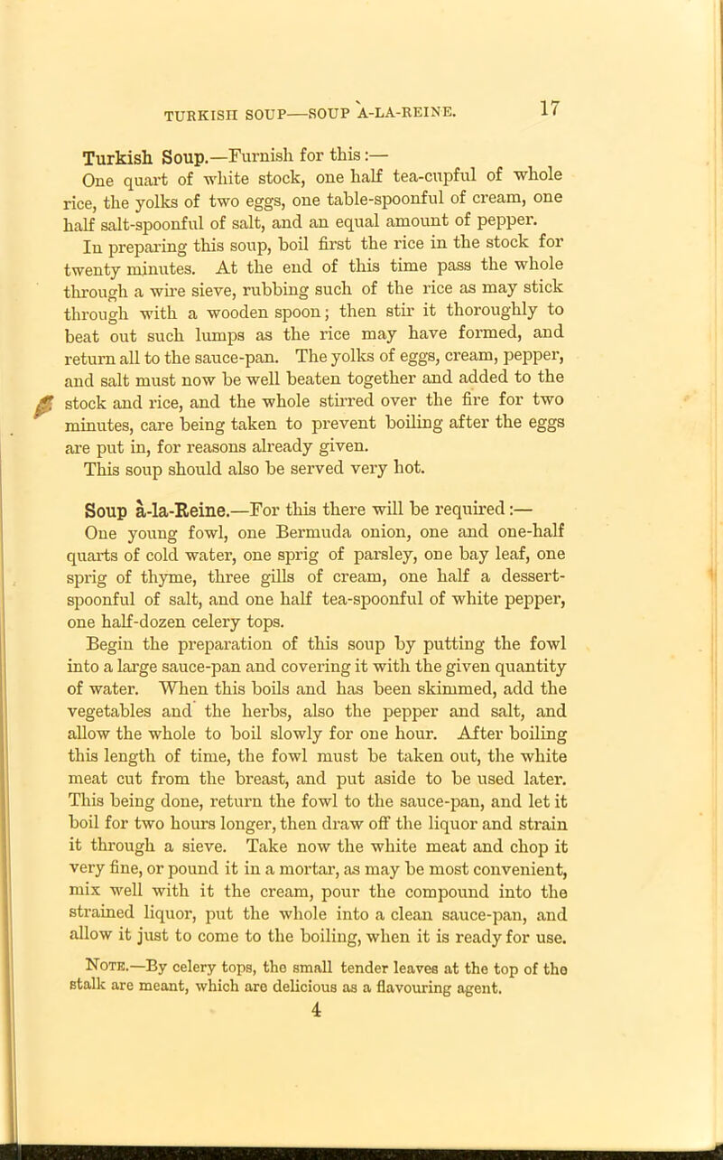 TURKISII SOUP—SOUP A-LA-REINE. Turkish Soup.—Furnish for this:— One quart of white stock, one hah tea-cupful of whole rice, the yolks of two eggs, one table-spoonful of cream, one half salt-spoonful of salt, and an equal amount of pepper. In preparing this soup, boil first the rice in the stock for twenty minutes. At the end of this time pass the whole through a wire sieve, rubbing such of the rice as may stick through with a wooden spoon; then stir it thoroughly to beat out such lumps as the rice may have formed, and return all to the sauce-pan. The yolks of eggs, cream, pepper, and salt must now be well beaten together and added to the stock and rice, and the whole stirred over the fire for two minutes, care being taken to prevent boiling after the eggs are put in, for reasons already given. This soup should also be served very hot. Soup a-la-Reine.—For this there will be required:— One young fowl, one Bermuda onion, one and one-half quarts of cold water, one sprig of parsley, one bay leaf, one sprig of thyme, three gills of cream, one half a dessert- spoonful of salt, and one half tea-spoonful of white pepper, one half-dozen celery tops. Begin the preparation of this soup by putting the fowl into a large sauce-pan and covering it with the given quantity of water. When this boils and has been skimmed, add the vegetables and the herbs, also the pepper and salt, and allow the whole to boil slowly for one hour. After boiling this length of time, the fowl must be taken out, the white meat cut from the breast, and put aside to be used later. This being done, return the fowl to the sauce-pan, and let it boil for two hours longer, then draw off the liquor and strain it through a sieve. Take now the white meat and chop it very fine, or pound it in a mortar, as may be most convenient, mix well with it the cream, pour the compound into the strained liquor, put the whole into a clean sauce-pan, and allow it just to come to the boiling, when it is ready for use. Note.—By celery tops, the small tender leaves at the top of the stalk are meant, which are delicious as a flavouring agent. 4