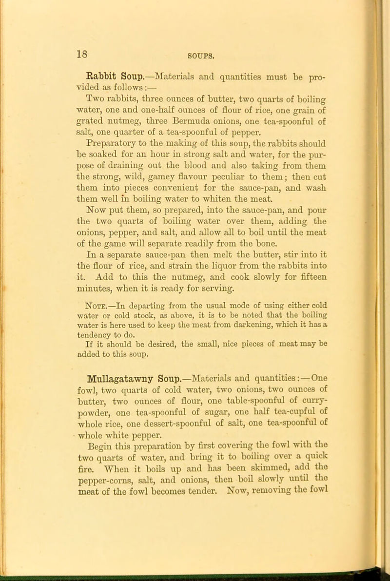 Rabbit Soup.—Materials and quantities must be pro- vided as follows:— Two rabbits, three ounces of butter, two quarts of boiling water, one and one-half ounces of flour of rice, one grain of grated nutmeg, three Bermuda onions, one tea-spoonful of salt, one quarter of a tea-spoonful of pepper. Preparatory to the making of this soup, the rabbits should be soaked for an hour in strong salt and water, for the pur- pose of draining out the blood and also taking from them the strong, wild, gamey flavour peculiar to them; then cut them into pieces convenient for the sauce-pan, and wash them well in boiling water to whiten the meat. Now put them, so prepared, into the sauce-pan, and pour the two quarts of boiling water over them, adding the onions, pepper, and salt, and allow all to boil until the meat of the game will separate readily from the bone. In a separate sauce-pan then melt the butter, stir into it the flour of rice, and strain the liquor from the rabbits into it. Add to this the nutmeg, and cook slowly for fifteen minutes, when it is ready for serving. Note.—In departing from the usual mode of using either cold water or cold stock, as above, it is to be noted that the boiling water is here used to keep the meat from darkening, which it has a tendency to do. If it should be desired, the small, nice pieces of meat may be added to this soup. Mullagatawny Soup.—Materials and quantities:—One fowl, two quarts of cold water, two onions, two ounces of butter, two ounces of flour, one table-spoonful of curry- powder, one tea-spoonful of sugar, one half tea-cupful of whole rice, one dessert-spoonful of salt, one tea-spoonful of whole white pepper. Begin this preparation by first covering the fowl with the two quarts of water, and bring it to boiling over a quick fire. When it boils up and has been skimmed, add the pepper-corns, salt, and onions, then boil slowly until the meat of the fowl becomes tender. Now, removing the fowl