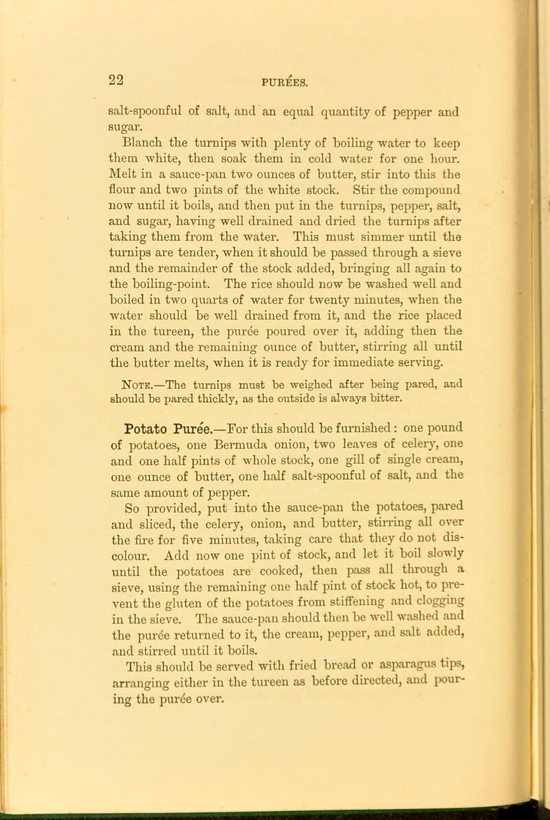 salt-spoonful of salt, and an equal quantity of pepper and sugar. Blanch the turnips with plenty of boiling water to keep them white, then soak them in cold water for one hour. Melt in a sauce-pan two ounces of butter, stir into this the flour and two pints of the white stock. Stir the compound now until it boils, and then put in the turnips, pepper, salt, and sugar, having well drained and dried the turnips after taking them from the water. This must simmer until the turnips are tender, when it should be passed through a sieve and the remainder of the stock added, bringing all again to the boiling-point. The rice should now be washed well and boiled in two quarts of water for twenty minutes, when the water should be well drained from it, and the rice placed in the tureen, the puree poured over it, adding then the cream and the remaining ounce of butter, stirring all until the butter melts, when it is ready for immediate serving. Note.—The turnips must be weighed after being pared, and should be pared thickly, as the outside is always bitter. Potato Puree.—For this should be furnished : one pound of potatoes, one Bermuda onion, two leaves of celery, one and one half pints of whole stock, one gill of single cream, one ounce of butter, one half salt-spoonful of salt, and the same amount of pepper. So provided, put into the sauce-pan the potatoes, pared and sliced, the celery, onion, and butter, stirring all over the fire for five minutes, taking care that they do not dis- colour. Add now one pint of stock, and let it boil slowly until the potatoes are cooked, then pass all through a sieve, using the remaining one half pint of stock hot, to pre- vent the gluten of the potatoes from stiffening and clogging in the sieve. The sauce-pan should then be well washed .and the purde returned to it, the cream, pepper, and salt added, and stirred until it boils. This should be served with fried bread or asparagus tips, arranging either in the tureen as before directed, .and pour- ing the purde over.