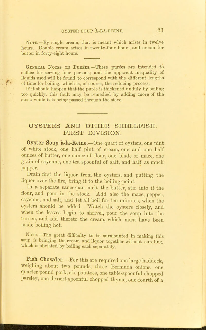 Note.—By single cream, that is meant which arises in twelve horn’s. Double cream arises in twenty-four hours, and cream for butter in forty-eight hours. General Notes on Purges.—These purges are intended to suffice for serving four persons; and the apparent inequality of liquids used will be found to correspond with the different lengths of time for boiling, which is, of course, the reducing process. If it should happen that the puree is thickened unduly by boiling too quickly, this fault may be remedied by adding more of the stock while it is being passed through the sieve. OYSTERS AND OTHER SHELLFISH. FIRST DIVISION. Oyster Soup a-la-Reine.—One quart of oysters, one pint of white stock, one half pint of cream, one and one half oimces of butter, one ounce of flour, one blade of mace, one grain of cayenne, one tea-spoonful of salt, and half as much pepper. Drain first the liquor from the oysters, and putting the liquor over the fire, bring it to the boiling-point. In a separate sauce-pan melt the butter, stir into it the flour, and pour in the stock. Add also the mace, pepper, cayenne, and salt, and let all boil for ten minutes, when the oysters should be added. Watch the oysters closely, and when the leaves begin to shrivel, pour the soup into the tureen, and add thereto the cream, which must have been made boiling hot. Note.—The great difficulty to be surmounted in making this soup, is bringing the cream and liquor together without curdling, which is obviated by boiling each separately. Fish Chowder.—For this are required one large haddock, weighing about two pounds, three Bermuda onions, one quai ter pound pork, six potatoes, one table-spoonful chopped parsley, one dessert-spoonful chopped thyme, one-fourth of a