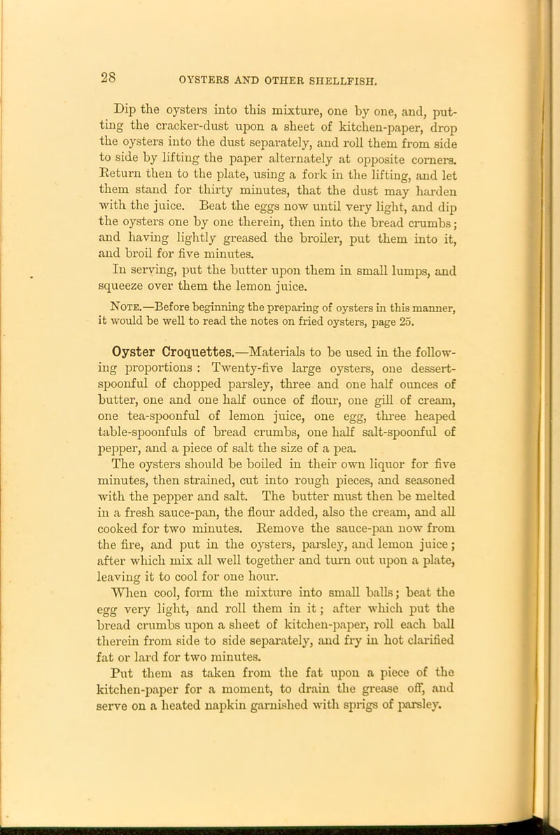 Dip the oysters into this mixture, one by one, and, put- ting the cracker-dust upon a sheet of kitchen-paper, drop the oysters into the dust separately, and roll them from side to side by lifting the paper alternately at opposite corners. Return then to the plate, using a fork in the lifting, and let them stand for thirty minutes, that the dust may harden with the juice. Beat the eggs now until very light, and dip the oysters one by one therein, then into the bread crumbs ; and having lightly greased the broiler, put them into it, and broil for five minutes. In serving, put the butter upon them in small lumps, and squeeze over them the lemon juice. Note.—Before beginning the preparing of oysters in this manner, it would be well to read the notes on fried oysters, page 25. Oyster Croquettes.—Materials to be used in the follow- ing proportions : Twenty-five large oysters, one dessert- spoonful of chopped parsley, three and one half ounces of butter, one and one half ounce of flour, one gill of cream, one tea-spoonful of lemon juice, one egg, three heaped table-spoonfuls of bread crumbs, one half salt-spoonful of pepper, and a piece of salt the size of a pea. The oysters should be boiled in their own liquor for five minutes, then strained, cut into rough pieces, and seasoned with the pepper and salt. The butter must then be melted in a fresh sauce-pan, the flour added, also the cream, and all cooked for two minutes. Remove the sauce-pan now from the fire, and put in the oysters, parsley, and lemon juice; after which mix all well together and turn out upon a plate, leaving it to cool for one hour. When cool, form the mixture into small balks; beat the egg very light, and roll them in it; after which put the bread crumbs upon a sheet of kitchen-paper, roll each ball therein from side to side separately, and fry in hot clarified fat or lard for two minutes. Put them as taken from the fat upon a piece of the kitchen-paper for a moment, to drain the grease off, and serve on a heated napkin garnished with sprigs of parsley.