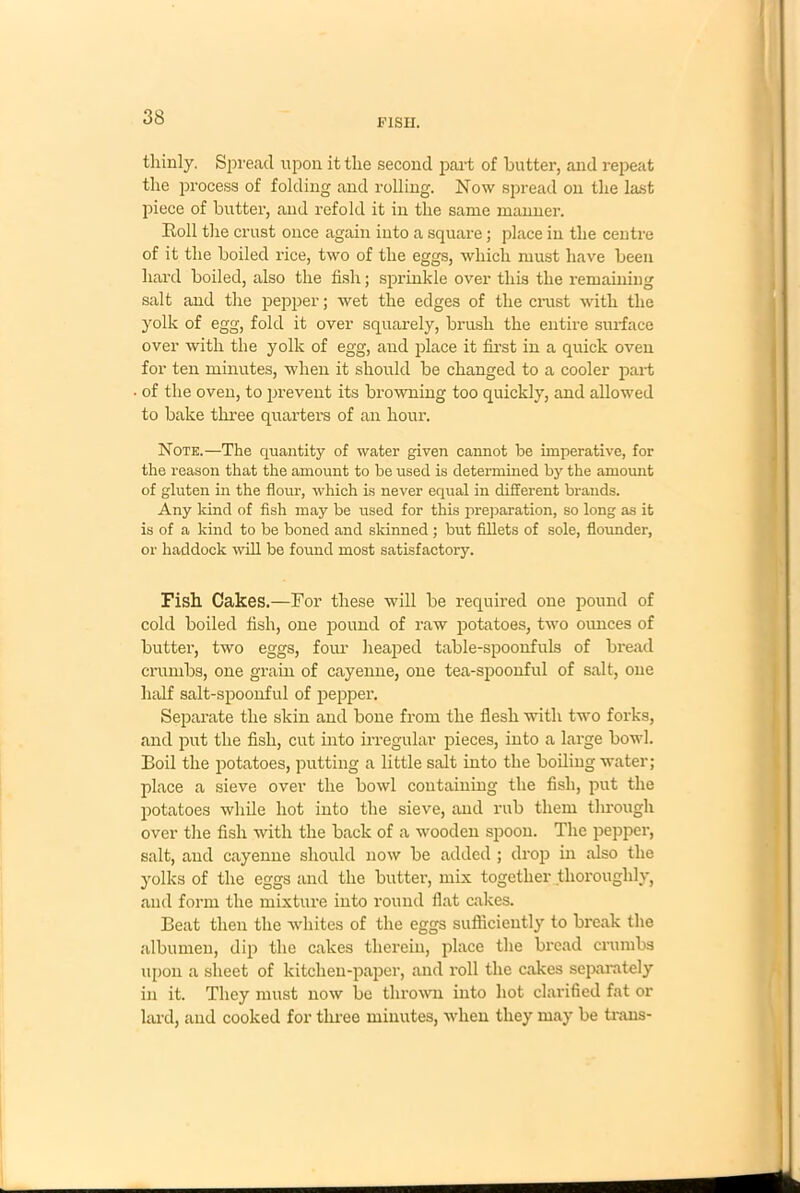 F1SII. thinly. Spread upon it the second part of butter, and repeat the process of folding and rolling. Now spread on the last piece of butter, and refold it in the same manner. Roll the crust once again into a square; place in the centre of it the boiled rice, two of the eggs, which must have been hard boiled, also the fish; sprinkle over this the remaining salt and the pepper; wet the edges of the crust with the yolk of egg, fold it over squarely, brush the entire surface over with the yolk of egg, and place it first in a quick oven for ten minutes, when it should be changed to a cooler part of the oven, to prevent its browning too quickly, and allowed to bake three quarters of an hour. Note.—The quantity of water given cannot be imperative, for the reason that the amount to be used is determined by the amount of gluten in the flour, which is never equal in different brands. Any kind of fish may be used for this preparation, so long as it is of a kind to be boned and skinned ; but fillets of sole, flounder, or haddock will be found most satisfactory. Fish Cakes.—For these will be required one pound of cold boiled fish, one pound of raw potatoes, two ounces of butter, two eggs, four heaped table-spoonfuls of bread crumbs, one grain of cayenne, one tea-spoonful of salt, one half salt-spoonful of pepper. Separate the skin and bone from the flesh with two forks, and put the fish, cut into irregular pieces, into a large bowl. Boil the potatoes, putting a little salt into the boiling water; place a sieve over the bowl containing the fish, put the potatoes while hot into the sieve, and rub them through over the fish with the back of a wooden spoon. The pepper, salt, and cayenne should now be added ; drop in also the yolks of the eggs and the butter, mix together thoroughly, and form the mixture into round flat cakes. Beat then the whites of the eggs sufficiently to break the albumen, dip the cakes therein, place the bread crumbs upon a sheet of kitchen-paper, and roll the cakes separately in it. They must now be thrown into hot clarified fat or lard, and cooked for three minutes, when they may be traus-