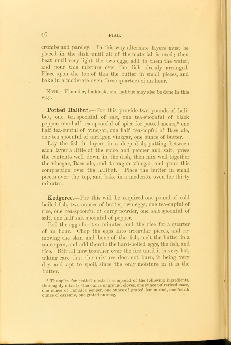 crumbs and parsley. In this way alternate layers must be placed in the dish until all of the material is used; then beat until very light the two eggs, add to them the water, and pour this mixture over the dish already arranged. Place upon the top of this the butter in small pieces, and bake in a moderate oven three quarters of an hour. Note.—Flounder, haddock, and halibut may also be done in this way. Potted Halibut.—For this provide two pounds of hali- but, one tea-spoonful of salt, one tea-spoonful of black pepper, one half tea-spoonful of spice for potted meats,* one half tea-cupful of vinegar, one half tea-cupful of Bass ale, one tea-spoonful of tarragon vinegar, one ounce of butter. Lay the fish in layers in a deep dish, putting between each layer a little of the spice and pepper and salt; press the contents well down in the dish, then mix well together the vinegar, Bass ale, and tarragon vinegar, and pour this composition over the halibut. Place the butter in small pieces over the top, and bake in a moderate oven for thirty minutes. Kedgeree.—For this will be required one pound of cold boiled fish, two ounces of butter, two eggs, one tea-cupful of rice, one tea-spoonful of curry powder, one salt-spoonful of salt, one half salt-spoonful of pepper. Boil the eggs for ten minutes, and the rice for a quarter of an hour. Chop the eggs into irregular pieces, and re- moving the skin and bone of the fish, melt the butter in a sauce-pan, and add thereto the hard-boiled eggs, the fish, and rice. Stir all now together over the fire until it is very hot, taking care that the mixture does not burn, it being very dry and apt to spoil, since the only moisture in it is the butter. * The spice for potted meats is composed of the following ingredients, thoroughly mixed : Ono ounce of ground cloves, one ounce pulverized mace, one ounce of Jamaica pepper, one ounce of grated lemon-rind, one-fourtli ounce of cayenne, one grated nutmeg.