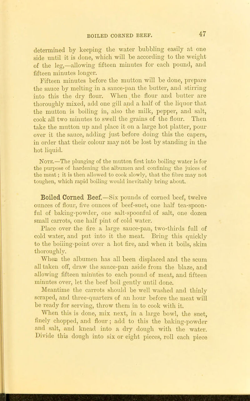 BOILED CORNED BEEF. determined by keeping tlie water bubbling easily at one side until it is done, which will be according to the weight of the leg,—allowing fifteen minutes for each pound, and fifteen minutes longer. Fifteen minutes before the mutton will be done, prepare the sauce by melting in a sauce-pan the butter, and stirring into this the dry flour. When the flour and butter are thoroughly mixed, add one gill and a half of the liquor that the mutton is boiling in, also the milk, pepper, and salt, cook all two minutes to swell the grains of the flour. Then take the mutton up and place it on a large hot platter, pour over it the sauce, adding just before doing this the capers, in order that their colour may not be lost by standing in the hot liquid. Note.—The plunging of the mutton first into boiling water is for the purpose of hardening the albumen and confining the juices of the meat; it is then allowed to cook slowly, that the fibre may not toughen, which rapid boiling would inevitably bring about. Boiled Corned Beef.—Six pounds of corned beef, twelve ounces of flour, five ounces of beef-suet, one half tea-spoon- ful of baking-powder, one salt-spoonful of salt, one dozen small carrots, one half pint of cold water. Place over the fire a large sauce-pan, two-thirds full of cold water, and put into it the meat. Bring this quickly to the boiiing-point over a hot fire, and when it boils, skim thoroughly. When the albumen has all been displaced and the scum all taken off, draw the sauce-pan aside from the blaze, and allowing fifteen minutes to each pound of meat, and fifteen minutes over, let the beef boil gently until done. Meantime the carrots should be well washed and thinly scraped, and three-quarters of an hour before the meat will be ready for serving, throw them in to cook with it. When this is done, mix next, in a large bowl, the suet, finely chopped, and flour; add to this the baking-powder and salt, and knead into a dry dough with the water. Divide this dough into six or eight pieces, roll cacli piece