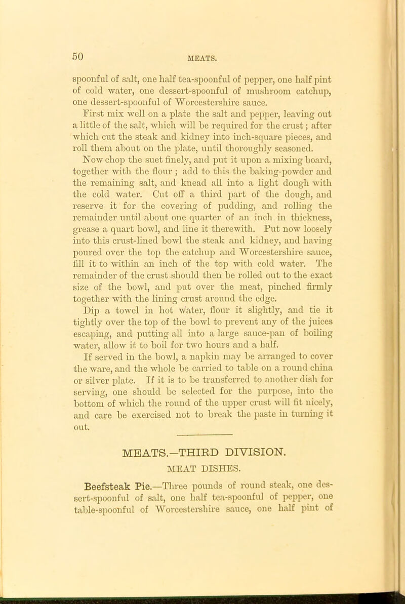 spoonful of salt, one half tea-spoonful of pepper, one half pint of cold water, one dessert-spoonful of mushroom catchup, one dessert-spoonful of Worcestershire sauce. First mix well on a plate the salt and pepper, leaving out a little of the salt, which will he required for the crust; after which cut the steak and kidney into inch-square pieces, and roll them about on the plate, until thoroughly seasoned. Now chop the suet finely, and put it upon a mixing board, together with the flour ; add to this the baking-powder and the remaining salt, and knead all into a light dough with the cold water. Cut off a third part of the dough, and reserve it for the covering of pudding, and rolling the remainder until about one quarter of an inch in thickness, grease a quart bowl, and line it therewith. Put now loosely into this crust-lined bowl the steak and kidney, and having poured over the top the catchup and Worcestershire sauce, fill it to within an inch of the top with cold water. The remainder of the crust should then be rolled out to the exact size of the bowl, and put over the meat, pinched firmly together with the lining crust around the edge. Dip a towel in hot water, flour it slightly, and tie it tightly over the top of the bowl to prevent any of the juices escaping, and putting all into a large sauce-pan of boiling water, allow it to boil for two hours and a half. If served in the bowl, a napkin may be arranged to cover the ware, and the whole be carried to table on a round china or silver plate. If it is to be transferred to another dish for serviug, one should be selected for the purpose, into the bottom of which the round of the upper crust will fit nicely, and care be exercised not to break the paste in turning it out. MEATS.—THIRD DIVISION. MEAT DISHES. Beefsteak Pie.—Three pounds of round steak, one des- sert-spoonful of salt, one half tea-spoonful of pepper, one table-spoonful of Worcestershire sauce, one half pint of