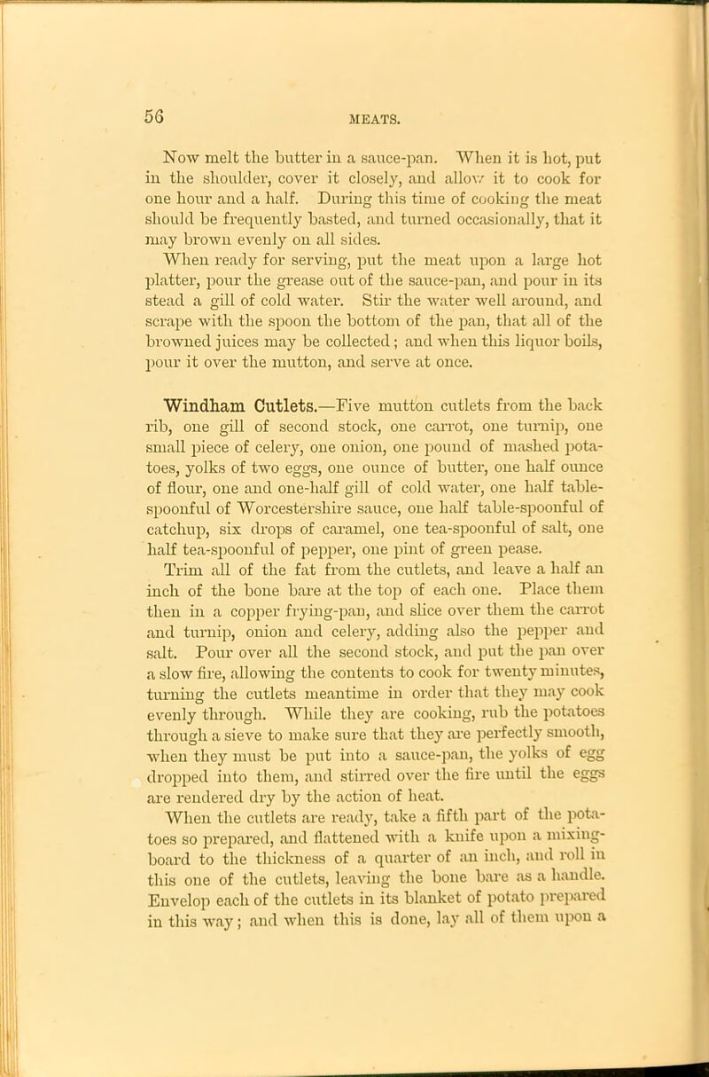 Now melt the butter in a sauce-pan. When it is hot, put in the shoulder, cover it closely, and allow it to cook for one hour and a half. During this time of cooking the meat should be frequently basted, and turned occasionally, that it may brown evenly on all sides. When ready for serving, put the meat upon a large hot platter, pour the grease out of the sauce-pan, and pour in its stead a gill of cold water. Stir the water well around, and scrape with the spoon the bottom of the pan, that all of the browned juices may be collected; and when this liquor boils, pour it over the mutton, and serve at once. Windham Cutlets.—Five mutton cutlets from the back rib, one gill of second stock, one carrot, one turnip, one small piece of celery, one onion, one pound of mashed pota- toes, yolks of two eggs, one ounce of butter, one half ounce of flour, one and one-lialf gill of cold water, one half table- spoonful of Worcestershire sauce, one half table-spoonful of catchup, six drops of caramel, one tea-spoonful of salt, one half tea-spoonful of pepper, one pint of green pease. Trim all of the fat from the cutlets, and leave a half an inch of the bone bare at the top of each one. Place them then in a copper frying-pan, and slice over them the carrot and turnip, onion and celery, adding also the pepper and salt. Pour over all the second stock, and put the pan over a slow fire, allowing the contents to cook for twenty minutes, turning the cutlets meantime in order that they may cook evenly through. While they are cooking, rub the potatoes through a sieve to make sure that they are perfectly smooth, when they must be put into a sauce-pan, the yolks of egg dropped into them, and stirred over the fire until the eggs are rendered dry by the action of heat. When the cutlets are ready, take a fifth part of the pota- toes so prepared, and flattened with a knife upon a mixing- board to the thickness of a quarter of an inch, and roll in this one of the cutlets, leaving the bone bare as a handle. Envelop each of the cutlets in its blanket of potato prepared in this way; and when this is done, lay all of them upon a