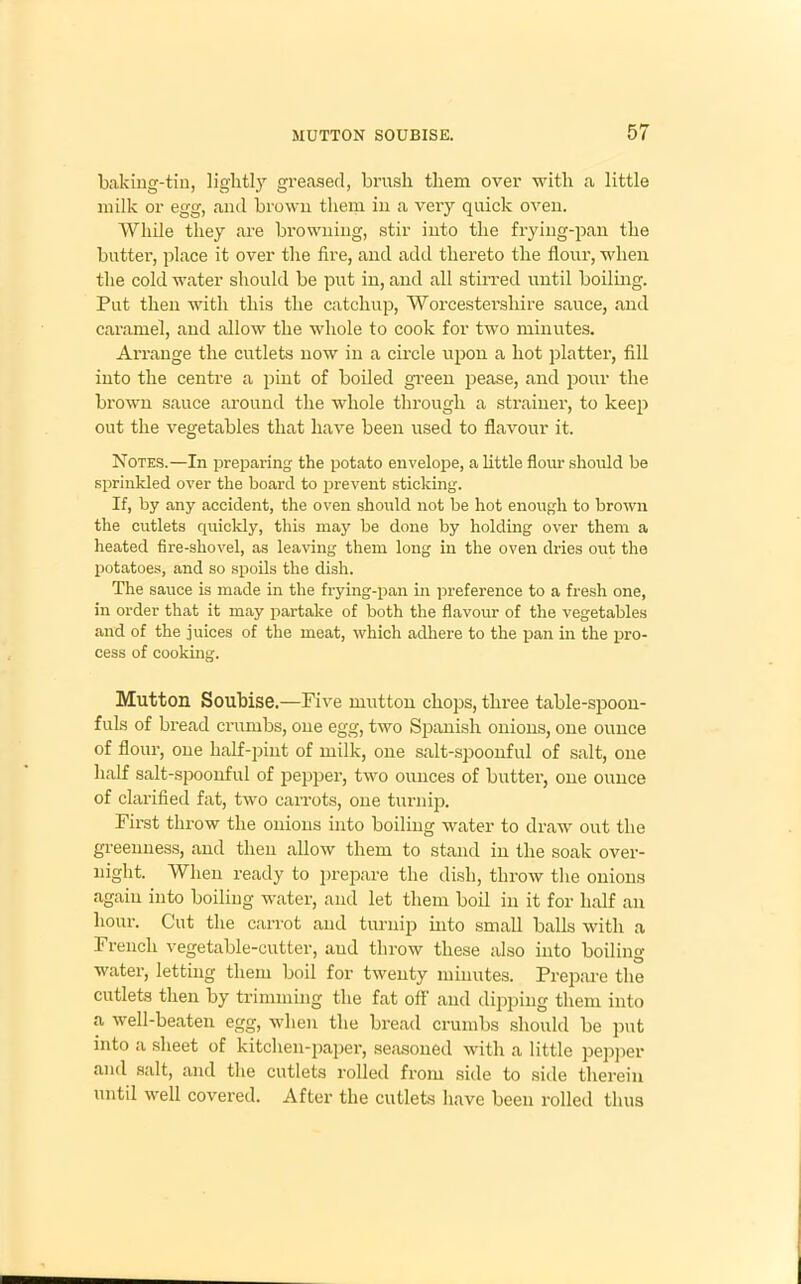 baking-tin, lightly greased, brush them over with a little milk or egg, and brown them in a very quick oven. While they are browning, stir into the frying-pan the butter, place it over the fire, and add thereto the flour, when the cold water should be put in, and all stirred until boiling. Put then with this the catchup, Worcestershire sauce, and caramel, and allow the whole to cook for two minutes. Arrange the cutlets now in a circle upon a hot platter, fill into the centre a pint of boiled green pease, and pour the brown sauce around the whole through a strainer, to keep out the vegetables that have been used to flavour it. Notes.—In preparing the potato envelope, a little flour should be sprinkled over the board to prevent sticking. If, by any accident, the oven should not be hot enough to brown the cutlets quickly, this may be done by holding over them a heated fire-shovel, as leaving them long in the oven dries out the potatoes, and so spoils the dish. The sauce is made in the frying-pan in preference to a fresh one, in order that it may partake of both the flavour of the vegetables and of the juices of the meat, which adhere to the loan in the pro- cess of cooking. Mutton Soubise.—Five mutton chops, three table-spoon- fuls of bread crumbs, one egg, two Spanish onions, one ounce of flour, one half-pint of milk, one salt-spoonful of salt, one half salt-spoonful of pepper, two ounces of butter, one ounce of clarified fat, two carrots, one turnip. First throw the onions into boiling water to draw out the greenness, and then allow them to stand in the soak over- night. When ready to prepare the dish, throw the onions again into boiling water, and let them boil in it for half an hour. Cut the carrot and turnip into small balls with a French vegetable-cutter, aud throw these also into boiling- water, letting them boil for twenty minutes. Prepare the cutlets then by trimming the fat off aud dipping them into a well-beaten egg, when the bread crumbs should be put into a sheet of kitchen-paper, seasoned with a little pepper and salt, and the cutlets rolled from side to side therein until well covered. After the cutlets have been rolled thus