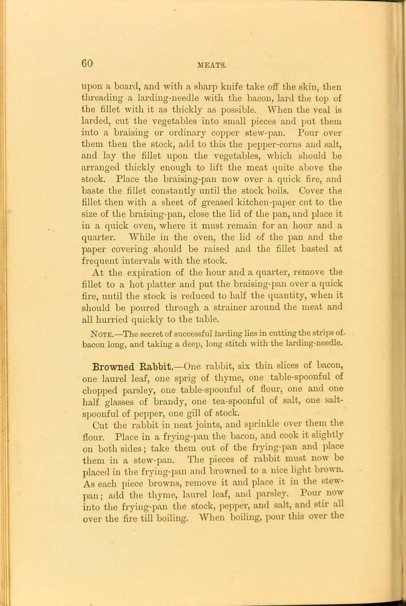 upon a board, and with a sharp knife take off' the skin, then threading a larding-needle with the bacon, lard the top of the fillet with it as thickly as possible. When the veal is larded, cut the vegetables into small pieces and put them into a braising or ordinary copper stew-pan. Pour over them then the stock, add to this the pepper-corns and salt, and lay the fillet upon the vegetables, which should be arranged thickly enough to lift the meat quite above the stock. Place the braising-pan now over a quick fire, and baste the fillet constantly until the stock boils. Cover the fillet then with a sheet of greased kitchen-paper cut to the size of the braising-pan, close the lid of the pan, and place it in a quick oven, where it must remain for an hour and a quarter. While in the oven, the lid of the pan and the paper covering should be raised and the fillet basted at frequent intervals with the stock. At the expiration of the hour and a quarter, remove the fillet to a hot platter and put the braising-pan over a quick fire, until the stock is reduced to half the quantity, when it should be poured through a strainer around the meat and all hurried quickly to the table. Note.—The secret of successful larding lies in cutting the strips of- bacon long, and taking a deep, long stitch with the larding-needle. Browned Babbit.—One rabbit, six thin slices of bacon, one laurel leaf, one sprig of thyme, one table-spoonful of chopped parsley, one table-spoonful of flour, one and one half glasses of brandy, one tea-spoonful of salt, one salt- spoonful of pepper, one gill of stock. Cut the rabbit in neat joints, and sprinkle over them the flour. Place in a frying-pan the bacon, and cook it slightly on both sides; take them out of the frying-pan and place them in a stew-pan. The pieces of rabbit must now be placed in the frying-pan and browned to a nice light brown. As each piece browns, remove it and place it in the stew- pan ; add the thyme, laurel leaf, and parsley. Pour now into the frying-pan the stock, pepper, and salt, and stir all over the fire till boiling. When boiling, pour this over the