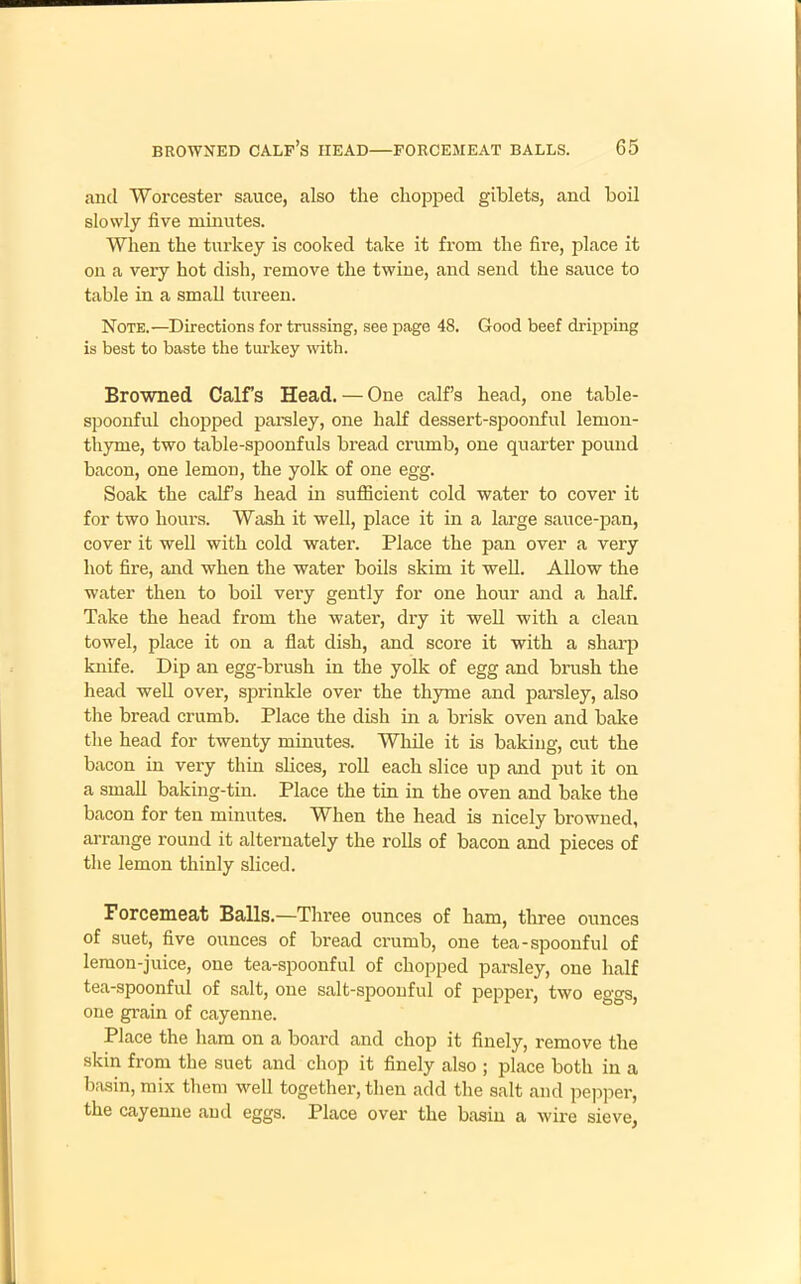 and Worcester sauce, also the chopped giblets, and boil slowly five minutes. When the turkey is cooked take it from the fire, place it on a very hot dish, remove the twine, and send the sauce to table in a small tureen. Note.—Directions for trussing, see page 48. Good beef dripping is best to baste the turkey with. Browned Calf’s Head. — One calf’s head, one table- spoonful chopped parsley, one half dessert-spoonful lemon- thyme, two table-spoonfuls bread crumb, one quarter pound bacon, one lemon, the yolk of one egg. Soak the calf’s head in sufficient cold water to cover it for two hours. Wash it well, place it in a large sauce-pan, cover it well with cold water. Place the pan over a very hot fire, and when the water boils skim it well. Allow the water then to boil very gently for one hour and a half. Take the head from the water, dry it well with a clean towel, place it on a flat dish, and score it with a sharp knife. Dip an egg-brush in the yolk of egg and brush the head well over, sprinkle over the thyme and parsley, also the bread crumb. Place the dish in a brisk oven and bake the head for twenty minutes. While it is baking, cut the bacon in very thin slices, roll each slice up and put it on a small baking-tin. Place the tin in the oven and bake the bacon for ten minutes. When the head is nicely browned, arrange round it alternately the rolls of bacon and pieces of the lemon thinly sliced. Forcemeat Balls.—Three ounces of ham, three ounces of suet, five ounces of bread crumb, one tea-spoonful of lemon-juice, one tea-spoonful of chopped parsley, one half tea-spoonful of salt, one salt-spoonful of pepper, two eggs, one grain of cayenne. Place the ham on a board and chop it finely, remove the skin from the suet and chop it finely also ; place both in a basin, mix them well together, then add the salt and pepper, the cayenne and eggs. Place over the basin a wire sieve,