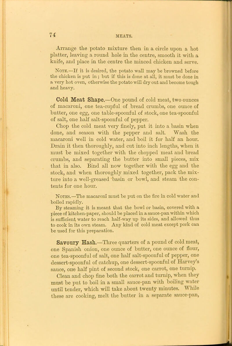 n Arrange the potato mixture then in a circle upon a hot platter, leaving a round hole in the centre, smooth it with a knife, and place in the centre the minced chicken and serve. Note.—If it is desired, the potato wall may be browned before the chicken is put in ; but if this is done at all, it must be done in a very hot oven, otherwise the potato will dry out and become tough and heavy. Cold Meat Shape.—One pound of cold meat, two ounces of macaroni, one tea-cupful of bread crumbs, one ounce of butter, one egg, one table-spoonful of stock, one tea-spoonful of salt, one half salt-spoonful of pepper. Chop the cold meat very finely, put it into a basin when done, and season with the pepper and salt. Wash the macaroni well in cold water, and boil it for half an horn-. Drain it then thoroughly, and cut into inch lengths, when it must be mixed together with the chopped meat and bread crumbs, and separating the butter into small pieces, mix that in also. Bind all now together with the egg and the stock, and when thoroughly mixed together, pack the mix- ture into a well-greased basin or bowl, and steam the con- tents for one horn-. Notes.—The macaroni must be put on the fire in cold water and boiled rapidly. By steaming it is meant that the bowl or basin, covered with a piece of ldtchen-paper, should be placed in a sauce-pan within which is sufficient water to reach half-way up its sides, and allowed thus to cook in its own steam. Any kind of cold meat except pork can be used for this preparation. Savoury Hash.—Three quartern of a pound of cold meat, one Spanish onion, one ounce of butter, one ounce of flour, one tea-spoonful of salt, one half salt-spoonful of pepper, one dessert-spoonful of catchup, one dessert-spoonful of Harvey's sauce, one half pint of second stock, one carrot, one turnip. Clean and chop fine both the carrot and turnip, when they must be put to boil in a small sauce-pan with boiling water until tender, which will take about twenty minutes. While these are cooking, melt the butter in a separate sauce-pan,