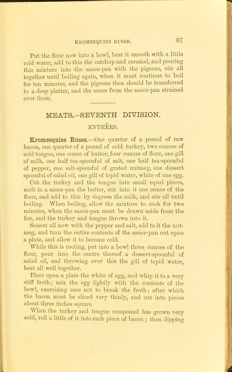 ItROMESQUIES RUSSE. Put the flour now into a bowl, beat it smooth with a little cold water, add to this the catchup and caramel, and pouring this mixture into the sauce-pan with the pigeons, stir all together until boiling again, when it must continue to boil for ten minutes, and the pigeons then should be transferred to a deep platter, and the sauce from the sauce-pan strained over them. MEATS.—SEVENTH DIVISION. ENTREES. Kromescpiies Russe.—One quarter of a pound of raw bacon, one quarter of a pound of cold turkey, two ounces of cold tongue, one ounce of butter, four ounces of flour, one gill of milk, one half tea-spoonful of salt, one half tea-spoonful of pepper, one salt-spoonful of grated nutmeg, one dessert spoonful of salad oil, one gill of tepid water, white of one egg. Cut the turkey and the tongue into small equal pieces, melt in a sauce-pan the butter, stir into it one ounce of the flour, and add to this by degrees the milk, and stir all until boiling. When boiling, allow the mixture to cook for two minutes, when the sauce-pan must be drawn aside from the fire, and the turkey and tongue thrown into it. Season all now with the pepper and salt, add to it the nut- meg, and turn the entire contents of the sauce-pan out upon a plate, and allow it to become cold. While this is cooling, put into a bowl three ounces of the flour, pour into the centre thereof a dessert-spoonful of salad oil, and throwing over this the gill of tepid water, beat all well together. Place upon a plate the white of egg, and whip it to a very stiff froth; mix the egg lightly with the contents of the bowl, exercising care not to break the froth; after which the bacon must be sliced very thinly, and cut into pieces about three inches square. When the turkey and tongue compound has grown very cold, roll a little of it into each piece of bacon ; then dipping
