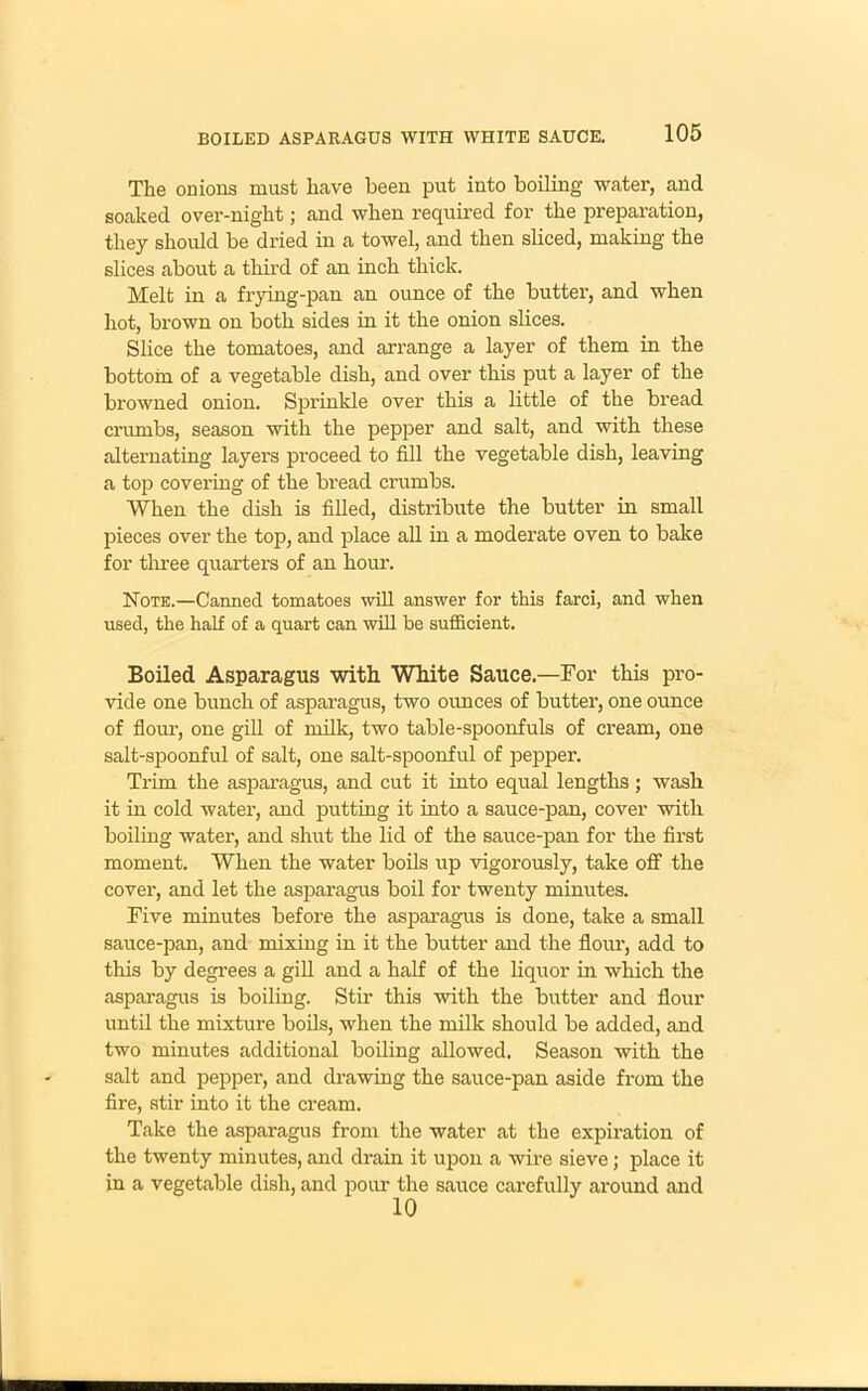 BOILED ASPARAGUS WITH WHITE SAUCE. The onions must have been put into boiling water, and soaked over-night; and when required for the preparation, they should be dried in a towel, and then sliced, making the slices about a third of an inch thick. Melt in a frying-pan an ounce of the butter, and when hot, brown on both sides in it the onion slices. Slice the tomatoes, and arrange a layer of them in the bottom of a vegetable dish, and over this put a layer of the browned onion. Sprinkle over this a little of the bread crumbs, season wuth the pepper and salt, and with these alternating layers proceed to fill the vegetable dish, leaving a top covering of the bread cnimbs. When the dish is filled, distribute the butter in small pieces over the top, and place all in a moderate oven to bake for three quarters of an hour. Note.—Canned tomatoes will answer for this farci, and when used, the half of a quart can will be sufficient. Boiled Asparagus with White Sauce.—For this pro- vide one bunch of asparagus, two ounces of butter, one ounce of flour, one gill of milk, two table-spoonfuls of cream, one salt-spoonful of salt, one salt-spoonful of pepper. Trim the asparagus, and cut it into equal lengths; wash it in cold water, and putting it into a sauce-pan, cover with boiling water, and shut the lid of the sauce-pan for the first moment. When the water boils up vigorously, take off the cover, and let the asparagus boil for twenty minutes. Five minutes before the asparagus is done, take a small sauce-pan, and mixing in it the butter and the flour, add to this by degrees a gill and a half of the liquor in which the asparagus is boiling. Stir this with the butter and flour until the mixture boils, when the milk should be added, and two minutes additional boiling allowed. Season with the salt and pepper, and drawing the sauce-pan aside from the fire, stir into it the cream. Take the asparagus from the water at the expiration of the twenty minutes, and drain it upon a wire sieve; place it in a vegetable dish, and pour the sauce carefully around and 10