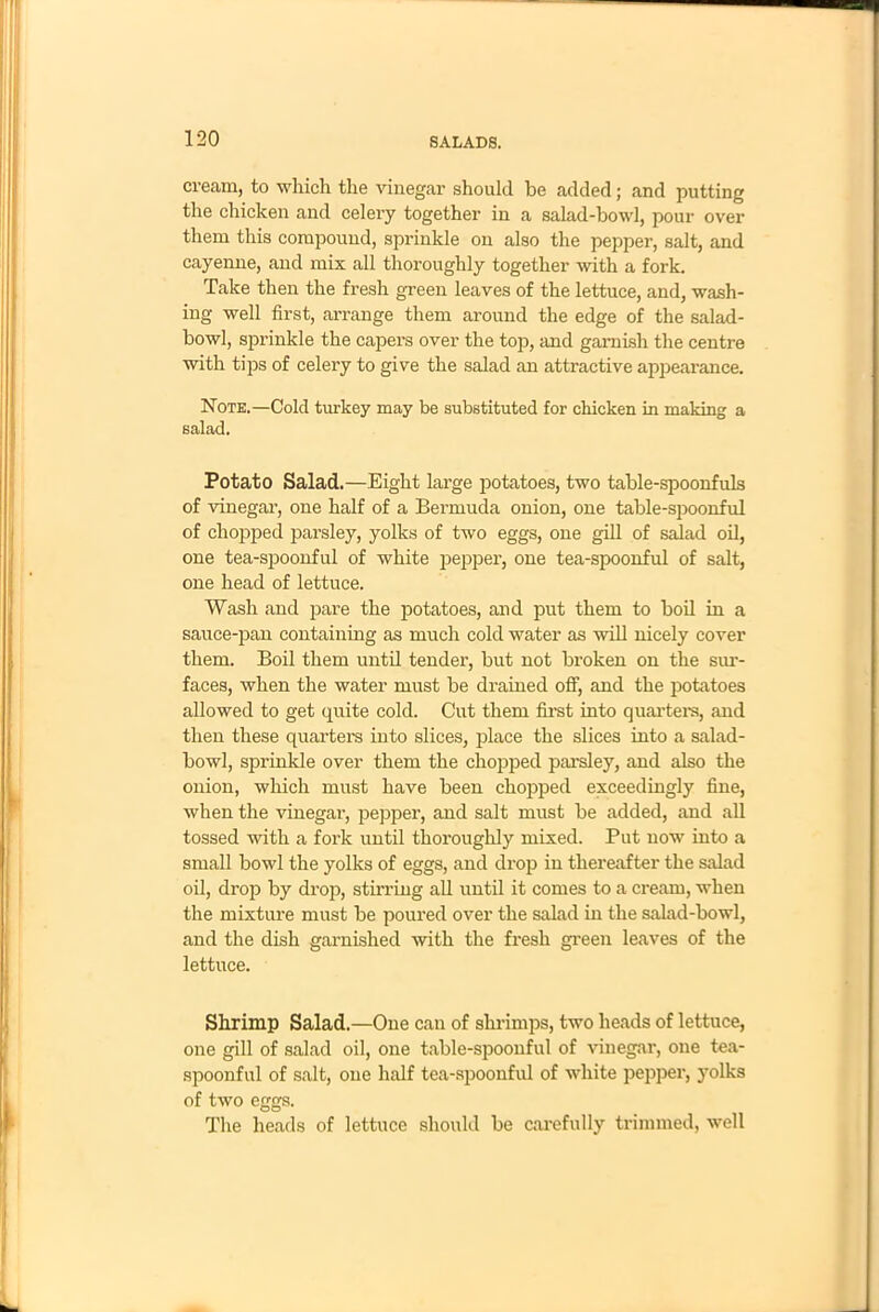 cream, to which the vinegar should be added; and putting the chicken and celery together in a salad-bowl, pour over them this compound, sprinkle on also the pepper, salt, and cayenne, and mix all thoroughly together with a fork. Take then the fresh green leaves of the lettuce, and, wash- ing well first, arrange them around the edge of the salad- bowl, sprinkle the capers over the top, and garnish the centre with tips of celery to give the salad an attractive appearance. Note.—Cold turkey may be substituted for chicken in making a salad. Potato Salad.—Eight large potatoes, two table-spoonfuls of vinegar, one half of a Bermuda onion, one table-spoonful of chopped parsley, yolks of two eggs, one gill of salad oil, one tea-spoonful of white pepper, one tea-spoonful of salt, one head of lettuce. Wash and pare the potatoes, and put them to boil in a sauce-pan containing as much cold water as will nicely cover them. Boil them until tender, but not broken on the sur- faces, when the water must be drained off, and the potatoes allowed to get quite cold. Cut them first into quarters, and then these quarters into slices, place the slices into a salad- bowl, sprinkle over them the chopped parsley, and also the onion, which must have been chopped exceedingly fine, when the vinegar, pepper, and salt must be added, and all tossed with a fork until thoroughly mixed. Put now into a small bowl the yolks of eggs, and drop in thereafter the salad oil, drop by drop, stirring all until it comes to a cream, when the mixture must be poured over the salad in the salad-bowl, and the dish garnished with the fresh green leaves of the lettuce. Shrimp Salad.—One can of shrimps, two heads of lettuce, one gill of salad oil, one table-spoonful of vinegar, one tea- spoonful of salt, one half tea-spoonful of white pepper, yolks of two eggs. The heads of lettuce should be carefully trimmed, well