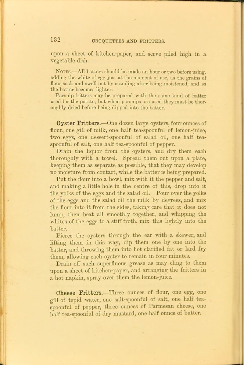 upon a sheet of kitchen-paper, and serve piled high in a vegetable dish. Notes.—All batters should be made an hour or two before using, adding the white of egg just at the moment of use, as the grains of flour soak and swell out by standing after being moistened, and so the batter becomes lighter. Parsnip fritters may be prepared with the same kind of batter used for the potato, but when parsnips are used they must be thor- oughly dried before being dipped into the batter. Oyster Fritters.—One dozen large oysters, four ounces of flour, one gill of milk, one half tea-spoonful of lemon-juice, two eggs, one dessert-spoonful of salad oil, one half tea- spoonful of salt, one half tea-spoonful of pepper. Drain the liquor from the oysters, and dry them each thoroughly with a towel. Spread them out upon a plate, keeping them as separate as possible, that they may develop no moisture from contact, while the batter is being prepared. Put the flour into a bowl, mix with it the pepper and salt, and making a little hole in the centre of this, drop into it the yolks of the eggs and the salad oil. Pour over the yolks of the eggs and the salad oil the milk by degrees, and mix the flour into it from the sides, taking care that it does not lump, then beat all smoothly together, and whipping the whites of the eggs to a stiff froth, mix this lightly into the batter. Pierce the oysters through the ear with a skewer, and lifting them in this way, dip them one by one into the batter, and throwing them into hot clarified fat or hard fry them, allowing each oyster to remain in four minutes. Drain off such superfluous grease as may cling to them upon a sheet of kitchen-paper, and arranging the fritters in a hot napkin, spray over them the lemon-juice. Cheese Fritters.—Three ounces of flour, one egg, one gill of tepid water, one salt-spoonful of salt, one half tea- spoonful of pepper, three ounces of Parmesan cheese, one half tea-spoonful of dry mustard, one half ounce of butter.