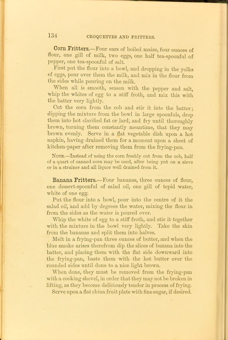 Corn Fritters.—Four ears of boiled maize, four ounces of flour, one gill of milk, two eggs, one half tea-spoonful of pepper, one tea-spoonful of salt. First put the flour into a bowl, and dropping in the yolks of eggs, pour over them the milk, and mix in the flour from the sides while pouring on the milk. When all is smooth, season with the pepper and salt, whip the whites of egg to a stiff froth, and mix this with the batter very lightly. Cut the corn from the cob and stir it into the batter; dipping the mixture from the bowl in large spoonfuls, drop them into hot clarified fat or lard, and fry until thoroughly brown, turning them constantly meantime, that they may brown evenly. Serve in a flat vegetable dish upon a hot napkin, having drained them for a moment upon a sheet of kitchen-paper after removing them from the frying-pan. Note.—Instead of using the corn freshly cut from the cob, half of a quart of canned corn may be used, after being put on a sieve or in a strainer and all liquor well drained from it. Banana Fritters.—Four bananas, three ounces of flour, one dessert-spoonful of salad oil, one gill of tej>id water, white of one egg. Put the flour into a bowl, pour into the centre of it the salad oil, and add by degrees the water, mixing the flour in from the sides as the water is poured over. Whip the white of egg to a stiff froth, and stir it together with the mixture in the bowl very lightly. Take the skin from the bananas and split them into halves. Melt in a frying-pan three ounces of butter, and when the blue smoke arises therefrom dip the slices of banana into the batter, and placing them with the flat side downward into the frying-pan, baste them with the hot butter over the rounded sides until done to a nice light brown. When done, they must be removed from the frying-pan with a cooking shovel, in order that they may not be broken in lifting, as they become deliciously tender in process of frying. Serve upon a flat china fruit plate with fine sugar, if desired.