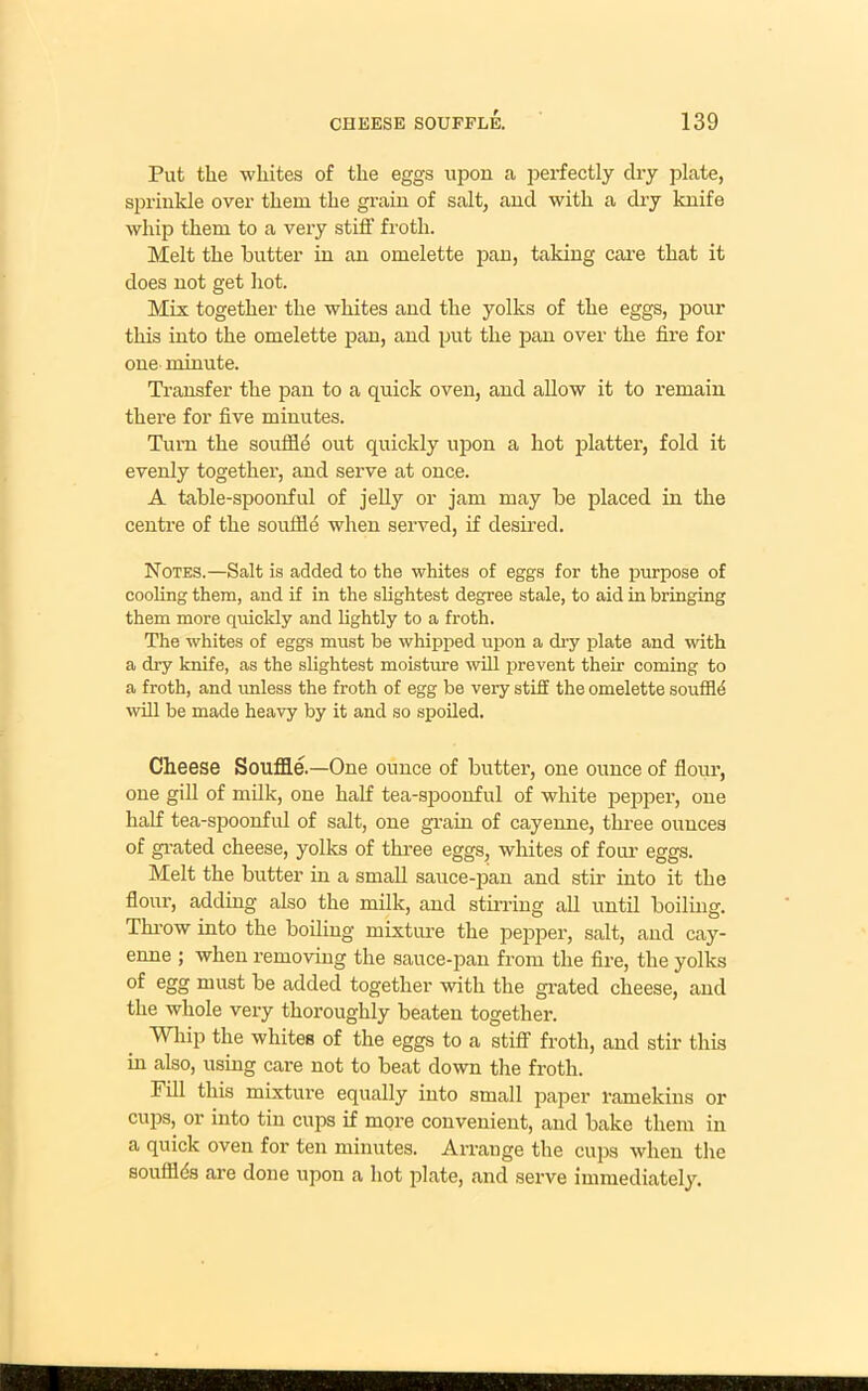 Put the whites of the eggs upon a perfectly clry plate, sprinkle over them the grain of salt, and with a dry knife whip them to a very stiff froth. Melt the butter in an omelette pan, taking care that it does not get hot. Mix together the whites and the yolks of the eggs, pour this into the omelette pan, and put the pan over the fire for one minute. Transfer the pan to a quick oven, and allow it to remain there for five minutes. Turn the souffle out quickly upon a hot platter, fold it evenly together, and serve at once. A table-spoonful of jelly or jam may be placed in the centre of the souffle when served, if desired. Notes.—Salt is added to the whites of eggs for the purpose of cooling them, and if in the slightest degree stale, to aid in bringing them more quickly and lightly to a froth. The whites of eggs must be whipped upon a dry plate and with a dry knife, as the slightest moisture will prevent their coming to a froth, and unless the froth of egg be very stiff the omelette souffld will be made heavy by it and so spoiled. Cheese Souffle.—One ounce of butter, one ounce of flour, one gill of milk, one half tea-spoonful of white pepper, one half tea-spoonful of salt, one grain of cayenne, three ounces of grated cheese, yolks of three eggs, whites of four eggs. Melt the butter in a small sauce-pan and stir into it the flour, adding also the milk, and stirring all until boiling. Throw into the boiling mixture the pepper, salt, and cay- enne ; when removing the sauce-pan from the fire, the yolks egg must be added together with the grated cheese, and the whole very thoroughly beaten together. Whip the whites of the eggs to a stiff froth, and stir this in also, using care not to beat down the froth. Fill this mixture equally into small paper ramekins or cups, or into tin cups if more convenient, and bake them in a quick oven for ten minutes. Arrange the cups when the soufflds are done upon a hot plate, and serve immediately.