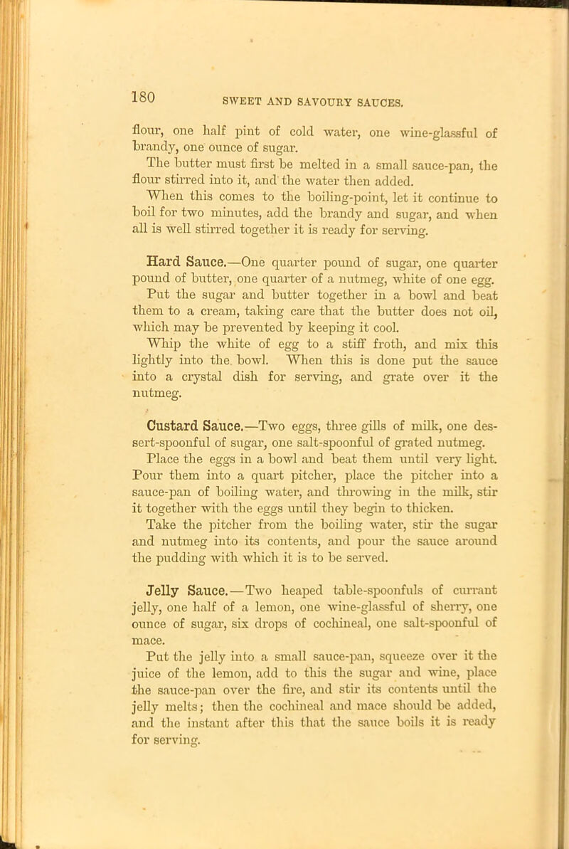 flour, one half pint of cold water, one wine-glassful of brandy, one ounce of sugar. The butter must first be melted in a small sauce-pan, the flour stirred into it, and the water then added. When this comes to the boiling-point, let it continue to boil for two minutes, add the brandy and sugar, and when all is well stirred together it is ready for serving. Hard Sauce.—One quarter pound of sugar, one quarter pound of butter, one quarter of a nutmeg, white of one egg. Put the sugar and butter together in a bowl and beat them to a cream, taking care that the butter does not oil, which may be prevented by keeping it cool. AVI lip the white of egg to a stiff froth, and mix this lightly into the bowl. When this is done put the sauce into a crystal dish for serving, and grate over it the nutmeg. Custard Sauce.—Two eggs, three gills of milk, one des- sert-spoonful of sugar, one salt-spoonful of grated nutmeg. Place the eggs in a bowl and beat them until very light. Pour them into a quart pitcher, place the pitcher into a sauce-pan of boiling water, and throwing in the milk, stir it together with the eggs until they begin to thicken. Take the pitcher from the boiling water, stir the sugar and nutmeg into its contents, and pour the sauce around the pudding with which it is to be served. Jelly Sauce.—Two heaped table-spoonfuls of currant jelly, one half of a lemon, one wine-glassful of sherry, one ounce of sugar, six drops of cochineal, one salt-spoonful of mace. Put the jelly into a small sauce-pan, squeeze over it the juice of the lemon, add to this the sugar and wine, place the sauce-pan over the fire, and stir its contents until the jelly melts; then the cochineal and mace should be added, and the instant after this that the sauce boils it is ready for serving.