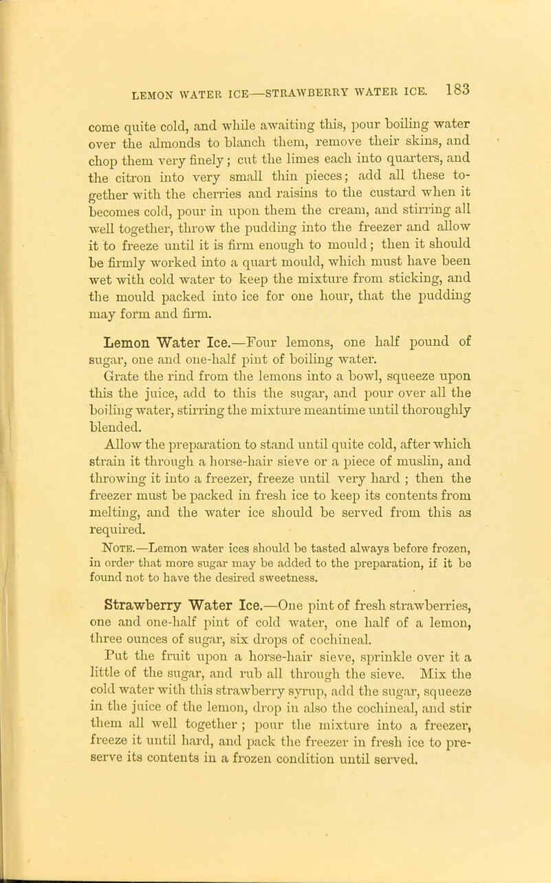 come quite cold, and while awaiting this, pour boiling water over the almonds to blanch them, remove their skins, and chop them very finely; cut the limes each into quarters, and the citron into very small thin pieces; add all these to- gether with the cherries and raisins to the custard when it becomes cold, pour in upon them the cream, and stirring all well together, throw the pudding into the freezer and allow it to freeze until it is firm enough to mould; then it should be firmly worked into a quart mould, which must have been wet with cold water to keep the mixture from sticking, and the mould packed into ice for one hour, that the pudding may form and firm. Lemon Water Ice.—Four lemons, one half pound of sugar, one and one-half pint of boiling water. Grate the rind from the lemons into a bowl, squeeze upon this the juice, add to this the sugar, and pour over all the boiling water, stirring the mixture meantime until thoroughly blended. Allow the preparation to stand until quite cold, after which strain it through a horse-hair sieve or a piece of muslin, and throwing it into a freezer, freeze until very hard ; then the freezer must be packed in fresh ice to keep its contents from melting, and the water ice should be served from this as required. Note.—Lemon water ices should be tasted always before frozen, in order that more sugar may be added to the preparation, if it be found not to have the desired sweetness. Strawberry Water Ice.—One pint of fresh strawberries, one and one-half pint of cold water, one half of a lemon, three ounces of sugar, six drops of cochineal. Put the fruit upon a liorse-liair sieve, sprinkle over it a little of the sugar, and rub all through the sieve. Mix the cold water with this strawberry syrup, add the sugar, squeeze in the juice of the lemon, drop in also the cochineal, and stir them all well together ; pour the mixture into a freezer, freeze it until hard, and pack the freezer in fresh ice to pre- serve its contents in a frozen condition until served.