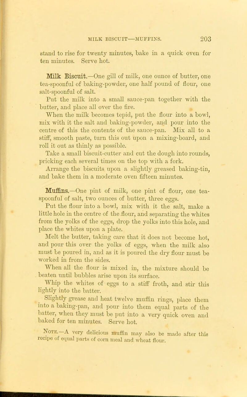 stand to rise for twenty minutes, bake in a quick oven for ten minutes. Serve hot. Milk Biscuit.—One gill of milk, one ounce of butter, one tea-spoonful of baking-powder, one half pound of flour, one salt-spoonful of salt. Put the milk into a small sauce-pan together with the butter, and place all over the fire. When the milk becomes tepid, put the flour into a bowl, mix with it the salt and baking-powder, and pour into the centre of this the contents of the sauce-pan. Mix all to a stiff, smooth paste, turn this out upon a mixing-board, and roll it out as thinly as possible. Take a small biscuit-cutter and cut the dough into rounds, pricking each several times on the top with a fork. Arrange the biscuits upon a slightly greased baking-tin, and bake them in a moderate oven fifteen minutes. Muffins.—One pint of milk, one pint of flour, one tea- spoonful of salt, two ounces of butter, three eggs. Put the flour into a bowl, mix with it the salt, make a little hole in the centre of the flour, and separating the whites from the yolks of the eggs, drop the yolks into this hole, and place the whites upon a plate. Melt the butter, taking care that it does not become hot, and pour this over the yolks of eggs, when the milk also must be poured in, and as it is poured the dry flour must be worked in from the sides. When all the flour is mixed in, the mixture should be beaten until bubbles arise upon its surface. Whip the whites of eggs to a stiff froth, and stir this lightly into the batter. Slightly grease and heat twelve muffin rings, place them into a baking-pan, and pour into them equal parts of the batter, when they must be put into a very quick oven and baked for ten minutes. Serve hot. Note.—A very delicious muffin may also be made after this recipe of equal parts of corn meal and wheat flour.