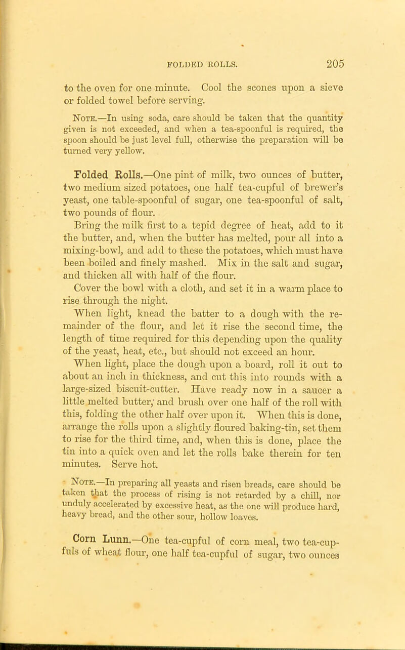 to the oven for one minute. Cool the scones upon a sieve or folded towel before serving. Note.—In using soda, care should be taken that the quantity given is not exceeded, and when a tea-spoonful is required, the spoon should be just level full, otherwise the preparation will be turned very yellow. Folded Rolls.—One pint of milk, two ounces of butter, two medium sized potatoes, one half tea-cupful of brewer’s yeast, one table-spoonful of sugar, one tea-spoonful of salt, two pounds of flour. Bring the milk first to a tepid degree of heat, add to it the butter, and, when the butter has melted, pour all into a mixing-bowl, and add to these the potatoes, which must have been boiled and finely mashed. Mix in the salt and sugar, and thicken all with half of the flour. Cover the bowl with a cloth, and set it in a warm place to rise through the night. When light, knead the batter to a dough with the re- mainder of the flour, and let it rise the second time, the length of time required for this depending upon the quality of the yeast, heat, etc., but should not exceed an honr. When light, place the dough upon a board, roll it out to about an inch in thickness, and cut this into rounds with a large-sized biscuit-cutter. Have ready now in a saucer a little melted butter,' and brush over one half of the roll with this, folding the other half over upon it. When this is done, arrange the rolls upon a slightly floured baking-tin, set them to rise for the third time, and, when this is done, place the tin into a quick oven and let the rolls bake therein for ten minutes. Serve hot. Note. In preparing all yeasts and risen breads, care should bo taken that the process of rising is not retarded by a chill, nor unduly accelerated by excessive heat, as the one will produce hard, heavy bread, and the other sour, hollow loaves. Corn Lunn. One tea-cupful of corn meal, two tea-cup- fuls of wheat flour, one half tea-cupful of sugar, two ounces