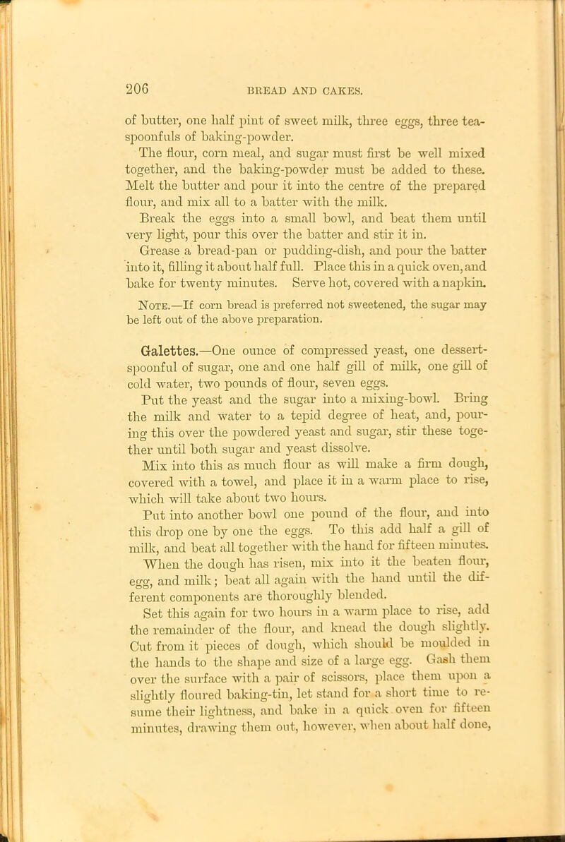 of butter, one half pint of sweet milk, three eggs, three tea- spoonfuls of baking-powder. The flour, corn meal, and sugar must first be well mixed together, and the baking-powder must be added to these. Melt the butter and pour it into the centre of the prepared flour, and mix all to a batter with the milk. Break the eggs into a small bowl, and beat them until very light, pour this over the batter and stir it in. Grease a bread-pan or pudding-dish, and pour the batter into it, filling it about half full. Place this in a quick oven, and bake for twenty minutes. Serve hot, covered with a napkim Note.—If corn bread is preferred not sweetened, the sugar may be left out of the above preparation. Galettes.—One ounce of compressed yeast, one dessert- spoonful of sugar, one and one half gill of milk, one gill of cold water, two pounds of flour, seven eggs. Put the yeast and the sugar into a mixing-bowl. Bring the milk and water to a tepid degree of heat, and, pour- ing this over the powdered yeast and sugar, stir these toge- ther until both sugar and yeast dissolve. Mix into this as much flour as will make a firm dough, covered with a towel, and place it in a warm place to rise, which will take about two hours. Put into another bowl one pound of the flour, and into this drop one by one the eggs. To this add half a gill of milk, and beat all together with the hand for fifteen minutes. When the dough has risen, mix into it the beaten flour, eo-o- and milk; beat all again with the hand until the dif- ferent components are thoroughly blended. Set this again for two hours in a warm place to rise, add the remainder of the flour, and knead the dough slightly. Cut from it pieces of dough, which should be moulded in the hands to the shape and size of a large egg. Gash them over the surface with a pair of scissors, place them upon a slightly floured baking-tin, let stand for a short time to re- sume their lightness, and bake in a quick oven for fifteen minutes, drawing them out, however, when about half done,