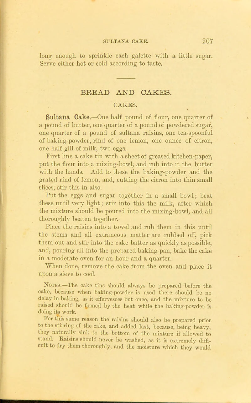 long enough to sprinkle each galette with a little sugar. Serve either hot or cold according to taste. BREAD AND CAKES. CAKES. Sultana Cake.—One half pound of flour, one quarter of a pound of butter, one quarter of a pound of powdered sugar, one quarter of a pound of sultana raisins, one tea-spoonful of baking-powder, rind of one lemon, one ounce of citron, one half gill of milk, two eggs. First line a cake tin with a sheet of greased kitchen-paper, put the flour into a mixing-bowl, and rub into it the butter with the hands. Add to these the baking-powder and the grated rind of lemon, and, cutting the citron into thin small slices, stir this in also. Put the eggs and sugar together in a small bowl; beat these until very light; stir into this the milk, after which the mixture should be poured into the mixing-bowl, and all thoroughly beaten together. Place the raisins into a towel and rub them in this until the stems and all extraneous matter are rubbed off, pick them out and stir into the cake batter as quickly as possible, and, pouring all into the prepared baking-pan, bake the cake ih a moderate oven for an hour and a quarter. When done, remove the cake from the oven and place it upon a sieve to cool. Notes.—The cake tins should always be prepared before the cake, because when baking-powder is used there should be no delay in baking, as it effervesces but once, and the mixture to be raised should be grmed by the heat while the baking-powder is doing its work. For this same reason the raisins should also be prepared prior to the stirring of the cake, and added last, because, being heavy, they naturally sink to the bottom of the mixture if allowed to stand. Raisins should never be washed, as it is extremely diffi- cult to dry them thoroughly, and the moisture which they would