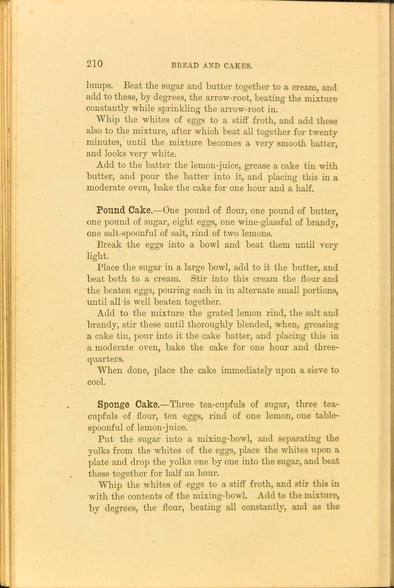 lumps. Beat the sugar and butter together to a cream, and add to these, by degrees, the arrow-root, beating the mixture constantly while sprinkling the arrow-root in. Whip the whites of eggs to a stiff froth, and add these also to the mixture, after which beat all together for twenty minutes, until the mixture becomes a very smooth batter, and looks very white. Add to the batter the lemon-juice, grease a cake tin with butter, and pour the batter into it, and placing this in a moderate oven, bake the cake for one hour and a half. Pound Cake.—One pound of flour, one pound of butter, one pound of sugar, eight eggs, one wine-glassful of brandy, one salt-spoonful of salt, rind of two lemons. Break the eggs into a bowl and beat them until very light. Place the sugar in a large bowl, add to it the butter, and beat both to a cream. Stir into this cream the flour and the beaten eggs, pouring each in in alternate small portions, until all is well beaten together. Add to the mixture the grated lemon rind, the salt and brandy, stir these until thoroughly blended, when, greasing a cake tin, pour into it the cake batter, and placing this in a moderate oven, bake the cake for one hour and three- quarters. When done, place the cake immediately upon a sieve to cool. Sponge Cake.—Three tea-cupfuls of sugar, three tea- cupfuls of flour, ten eggs, rind of one lemon, one table- spoonful of lemon-juice. Put the sugar into a mixing-bowl, and separating the yolks from the whites of the eggs, place the whites upon a plate and drop the yolks one by one into the sugar, and beat these together for half an hour. Whip the whites of eggs to a stiff froth, and stir this in with the contents of the mixing-bowl. Add to the mixture, by degrees, the flour, beating all constantly, and as the