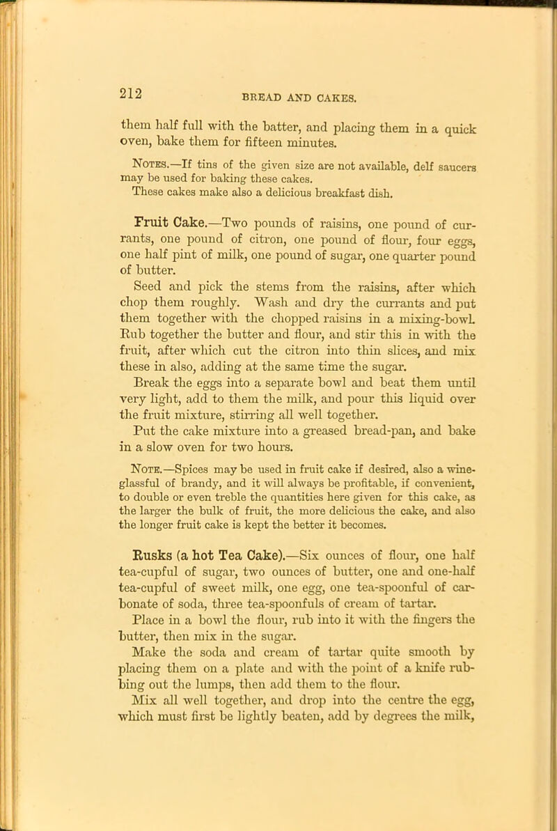 them half full with the batter, and placing them in a quick oven, bake them for fifteen minutes. Notes.—If tins of the given size are not available, delf saucers may be used for baking these cakes. These cakes make also a delicious breakfast dish. Fruit Cake.—Two pounds of raisins, one pound of cur- rants, one pound of citron, one pound of Horn-, four eggs, one half pint of milk, one pound of sugar, one quarter pound of butter. Seed and pick the stems from the raisins, after which chop them roughly. Wash and dry the currants and put them together with the chopped raisins in a mixing-bowL Rub together the butter and flour, and stir this in 'with the fruit, after which cut the citron into thin slices, and mix these in also, adding at the same time the sugar. Break the eggs into a separate bowl and beat them until very light, add to them the milk, and pour this liquid over the fruit mixture, stirring all well together. Put the cake mixture into a greased bread-pan, and bake in a slow oven for two hours. Note.—Spices may be used in fruit cake if desired, also a wine- glassful of brandy, and it will always be profitable, if convenient, to double or even treble the quantities here given for this cake, as the larger the bulk of fruit, the more delicious the cake, and also the longer fruit cake is kept the better it becomes. Rusks (a hot Tea Cake).—Six ounces of flour, one half tea-cupful of sugar, two ounces of butter, one and one-half tea-cupful of sweet milk, one egg, one tea-spoonful of car- bonate of soda, three tea-spoonfuls of cream of tartar. Place in a bowl the flour, rub into it with the lingers the butter, then mix in the sugar. Make the soda and cream of tartar quite smooth by placing them on a plate and with the point of a knife rub- bing out the lumps, then add them to the flour. Mix all well together, and drop into the centre the egg, which must first be lightly beaten, add by degrees the milk,