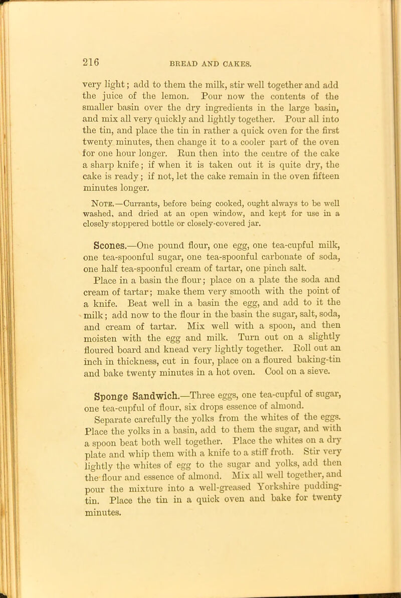 very light; add to them the milk, stir well together and add the juice of the lemon. Pour now the contents of the smaller basin over the dry ingredients in the large basin, and mix all very quickly and lightly together. Pour all into the tin, and place the tin in rather a quick oven for the first twenty minutes, then change it to a cooler part of the oven for one hour longer. Run then into the centre of the cake a sharp knife; if when it is taken out it is quite dry, the cake is ready; if not, let the cake remain in the oven fifteen minutes longer. Note.—Currants, before being cooked, ought always to be well washed, and dried at an open window, and kept for use in a closely-stoppered bottle or closely-covered jar. Scones.—One pound flour, one egg, one tea-cupful milk, one tea-spoonful sugar, one tea-spoonful carbonate of soda, one half tea-spoonful cream of tartar, one pinch salt. Place in a basin the flour; place on a plate the soda and cream of tartar; make them very smooth with the point of a knife. Beat well in a basin the egg, and add to it the milk; add now to the flour in the basin the sugar, salt, soda, and cream of tartar. Mix well with a spoon, and then moisten with the egg and milk. Turn out on a slightly floured board and knead very lightly together. Roll out an inch in thickness, cut in four, place on a floured baking-tin and bake twenty minutes in a hot oven. Cool on a sieve. Sponge Sandwich—Three eggs, one tea-cupful of sugar, one tea-cupful of flour, six drops essence of almond. Separate carefully the yolks from the whites of the eggs. Place the yolks in a basin, add to them the sugar, and with a spoon beat both well together. Place the whites on a dry plate and whip them with a knife to a stiff froth. Stir very lightly the whites of egg to the sugar and yolks, add then the flour and essence of almond. Mix all well together, and pour the mixture into a well-greased Yorkshire pudding- tin. Place the tin in a quick oven and bake for twenty minutes.