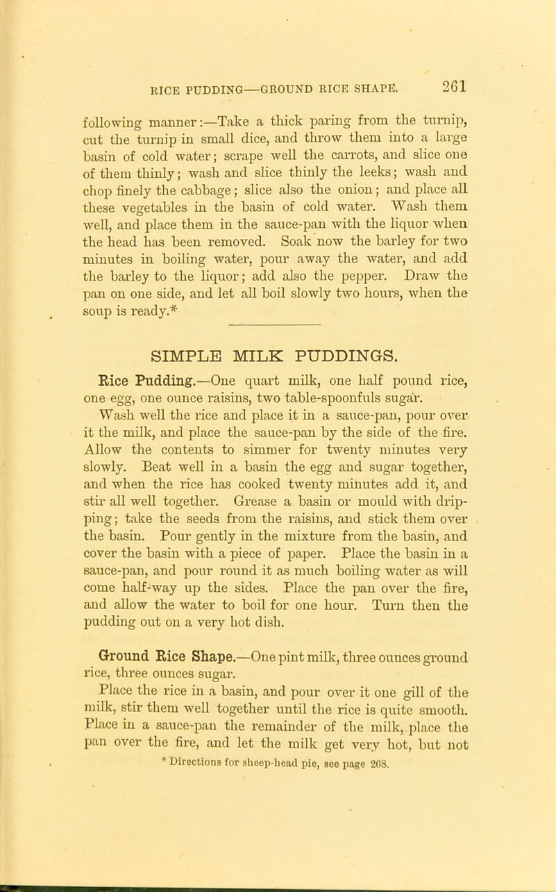 following manner:—Take a thick paring from the turnip, cut the turnip in small dice, and throw them into a large basin of cold water; scrape well the carrots, and slice one of them thinly; wash and slice thinly the leeks; wash and chop finely the cabbage; slice also the onion; and place all these vegetables in the basin of cold water. Wash them well, and place them in the sauce-pan with the liquor when the head has been removed. Soak now the barley for two minutes in boiling water, pour away the water, and add the barley to the liquor; add also the pepper. Draw the pan on one side, and let all boil slowly two hours, when the soup is ready.* SIMPLE MILK PUDDINGS. Rice Pudding.—One quart milk, one half pound rice, one egg, one ounce raisins, two table-spoonfuls sugar. Wash well the rice and place it in a sauce-pan, pour over it the milk, and place the sauce-pan by the side of the fire. Allow the contents to simmer for twenty minutes very slowly. Beat well in a basin the egg and sugar together, and when the rice has cooked twenty minutes add it, and stir all well together. Grease a basin or mould with drip- ping ; take the seeds from the raisins, and stick them over the basin. Pour gently in the mixture from the basin, and cover the basin with a piece of paper. Place the basin in a sauce-pan, and pour round it as much boiling water as will come half-way up the sides. Place the pan over the fire, and allow the water to boil for one hour. Turn then the pudding out on a very hot dish. Ground Rice Shape.—One pint milk, three ounces ground rice, three ounces sugar. Place the rice in a basin, and pour over it one gill of the milk, stir them well together until the rice is quite smooth. Place in a sauce-pan the remainder of the milk, place the pan over the fire, and let the milk get very hot, but not * Directions for sheep-head pie, see page 208.