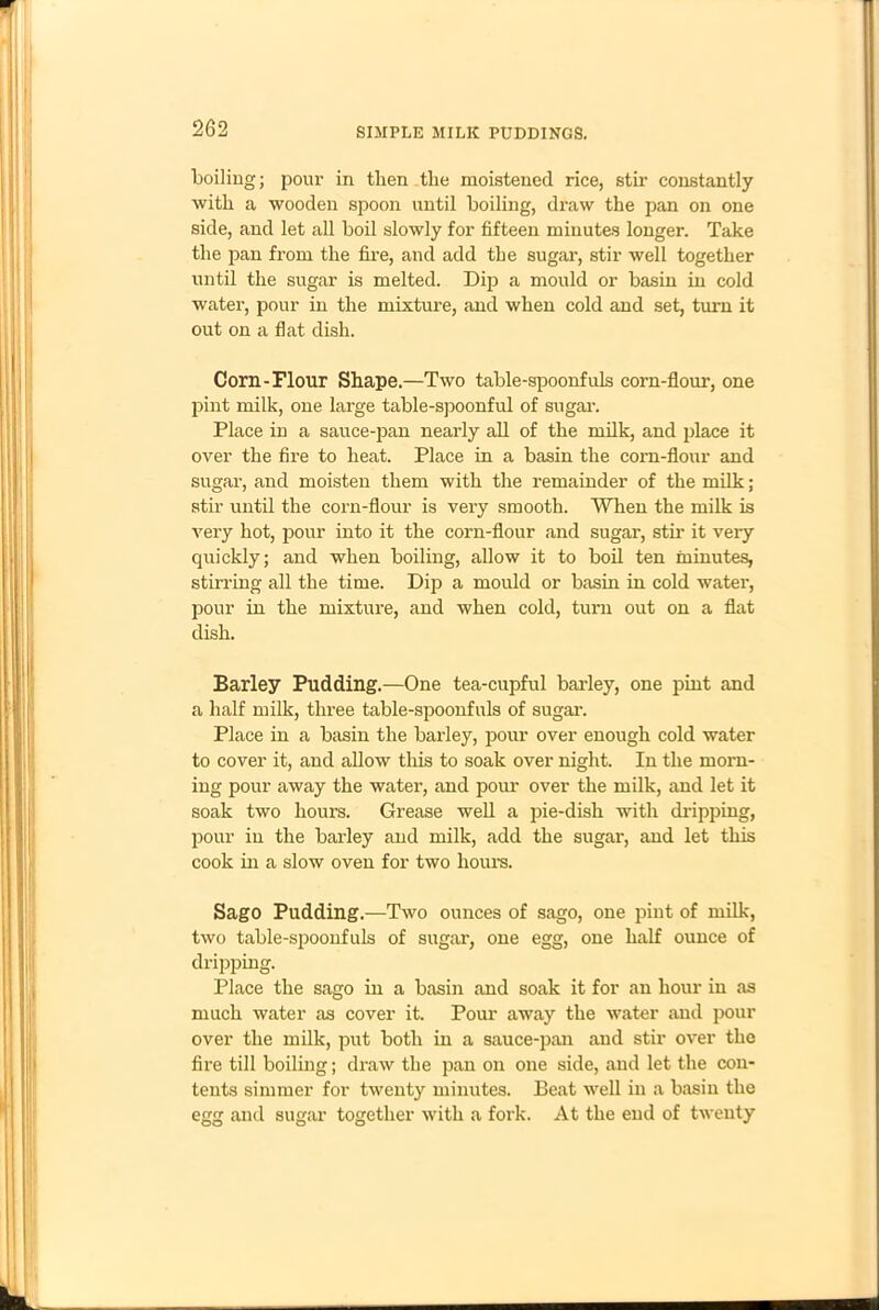 SIMPLE MILK PUDDINGS. boiling; pour in then the moistened rice, stir constantly with a wooden spoon until boiling, draw the pan on one side, and let all boil slowly for fifteen minutes longer. Take the pan from the fire, and add the sugar, stir well together until the sugar is melted. Dip a mould or basin in cold water, pour in the mixture, and when cold and set, turn it out on a flat dish. Corn-Flour Shape.—Two table-spoonfuls corn-flour, one pint milk, one large table-spoonful of sugar. Place in a sauce-pan nearly all of the milk, and place it over the fire to heat. Place in a basin the corn-flour and sugar, and moisten them with the remainder of the milk; stir until the corn-flour is very smooth. When the milk is very hot, pour into it the corn-flour and sugar, stir it very quickly; and when boiling, allow it to boil ten minutes, stirring all the time. Dip a mould or basin in cold water, pour in the mixture, and when cold, turn out on a flat dish. Barley Pudding.—One tea-cupful barley, one pint and a half milk, three table-spoonfuls of sugar. Place in a basin the barley, pour over enough cold water to cover it, and allow this to soak over night. In the morn- ing pour away the water, and pour over the milk, and let it soak two hours. Grease well a pie-dish with dripping, pour in the barley and milk, add the sugar, and let this cook in a slow oven for two hours. Sago Pudding.—Two ounces of sago, one pint of milk, two table-spoonfuls of sugar, one egg, one half ounce of dripping. Place the sago in a basin and soak it for an hour in as much water as cover it. Pour away the water and pour over the milk, put both in a sauce-pan and stir over the fire till boiling; draw the pan on one side, and let the con- tents simmer for twenty minutes. Beat well in a basin the egg and sugar together with a fork. At the end of twenty