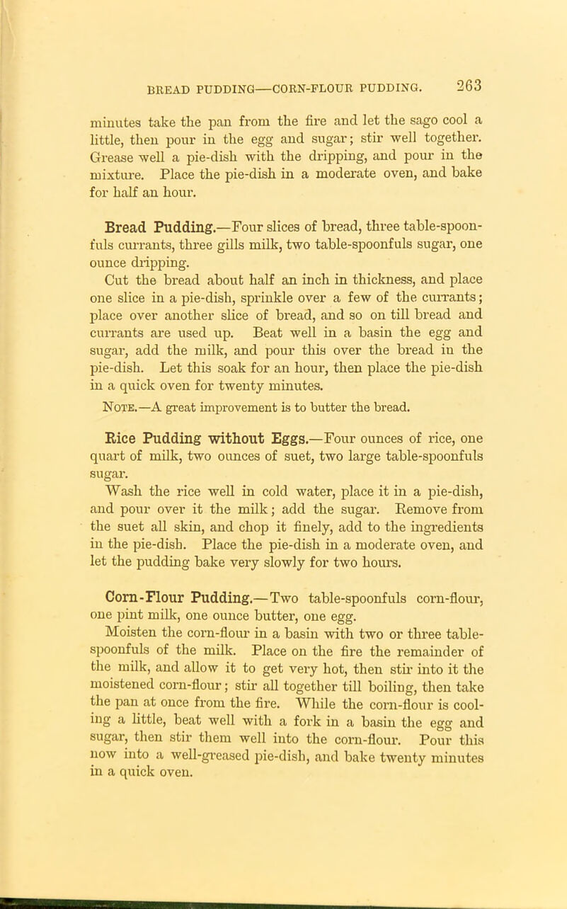 minutes take the pan from the fire and let the sago cool a little, then pour in the egg and sugar; stir well together. Grease well a pie-dish with the dripping, and pour in the mixture. Place the pie-dish in a moderate oven, and bake for half an hour. Bread Pudding.—Four slices of bread, three table-spoon- fuls currants, three gills milk, two table-spoonfuls sugar, one ounce diipping. Cut the bread about half an inch in thickness, and place one slice in a pie-dish, sprinkle over a few of the currants; place over another slice of bread, and so on till bread and currants are used up. Beat well in a basin the egg and sugar, add the milk, and pour this over the bread in the pie-dish. Let this soak for an hour, then place the pie-dish in a quick oven for twenty minutes. Note.—A great improvement is to butter the bread. Rice Pudding without Eggs.—Four ounces of rice, one quart of milk, two ounces of suet, two large table-spoonfuls sugar. Wash the rice well in cold water, place it in a pie-disli, and pour over it the milk; add the sugar. Remove from the suet all skin, and chop it finely, add to the ingredients in the pie-dish. Place the pie-dish in a moderate oven, and let the pudding bake very slowly for two hours. Corn-Flour Pudding.—Two table-spoonfuls corn-flour, one pint milk, one ounce butter, one egg. Moisten the corn-flour in a basin with two or three table- spoonfuls of the milk. Place on the fire the remainder of the milk, and allow it to get very hot, then stir into it the moistened corn-flour; stir all together till boiling, then take the pan at once from the fire. While the corn-flour is cool- ing a little, beat well with a fork in a basin the egg and sugar, then stir them well into the corn-flour. Pour this now into a well-greased pie-dish, and bake twenty minutes in a quick oven.