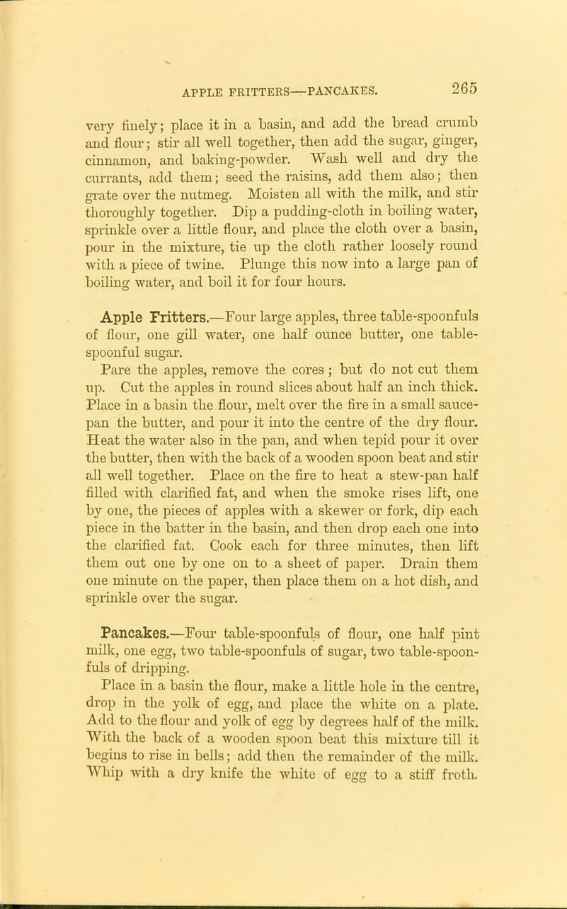 APPLE FRITTERS—PANCAKES. very finely; place it in a basin, and add the bread crumb and flour; stir all well together, then add the sugar, ginger, cinnamon, and baking-powder. Wash well and dry the currants, add them; seed the raisins, add them also; then grate over the nutmeg. Moisten all with the milk, and stir thoroughly together. Dip a pudding-cloth in boiling water, sprinkle over a little flour, and place the cloth over a basin, pour in the mixture, tie up the cloth rather loosely round with a piece of twine. Plunge this now into a large pan of boiling water, and boil it for four hours. Apple Fritters.—Four large apples, three table-spoonfuls of flour, one gill water, one half ounce butter, one table- spoonful sugar. Pare the apples, remove the cores; but do not cut them up. Cut the apples in round slices about half an inch thick. Place in a basin the flour, melt over the fire in a small sauce- pan the butter, and pour it into the centre of the dry flour. Heat the water also in the pan, and when tepid pour it over the butter, then with the back of a wooden spoon beat and stir all well together. Place on the fire to heat a stew-pan half filled with clarified fat, and when the smoke rises lift, one by one, the pieces of apples with a skewer or fork, dip each piece in the batter in the basin, and then drop each one into the clarified fat. Cook each for three minutes, then lift them out one by one on to a sheet of paper. Drain them one minute on the paper, then place them on a hot dish, and sprinkle over the sugar. Pancakes.—Four table-spoonfuls of flour, one half pint milk, one egg, two table-spoonfuls of sugar, two table-spoon- fuls of dripping. Place in a basin the flour, make a little hole in the centre, drop in the yolk of egg, and place the white on a plate. Add to the flour and yolk of egg by degrees half of the milk. With the back of a wooden spoon beat this mixture till it begins to rise in bells; add then the remainder of the milk. Whip with a dry knife the white of egg to a stiff froth.