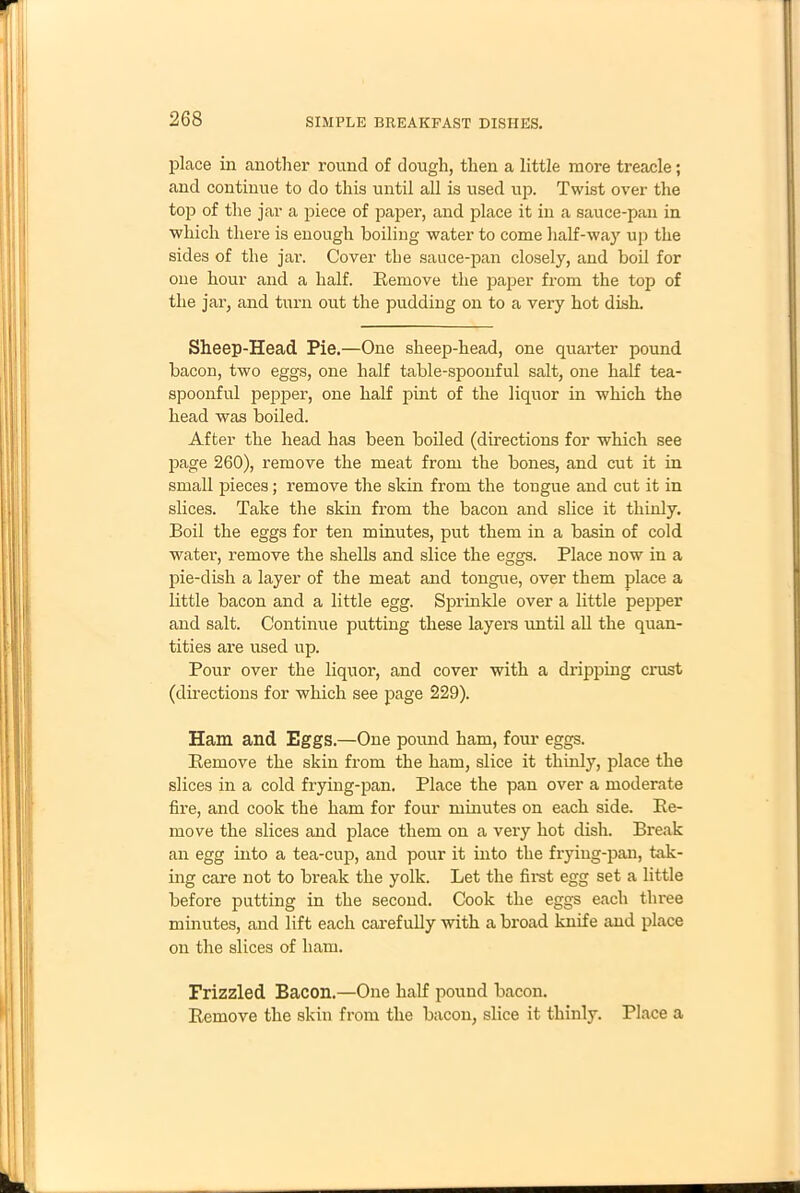 place in another round of dough, then a little more treacle; and continue to do this until all is used up. Twist over the top of the jar a piece of paper, and place it in a sauce-pan in which there is enough boiling water to come half-way up the sides of the jar. Cover the sauce-pan closely, and boil for one hour and a half. Bemove the paper from the top of the jar, and turn out the pudding on to a very hot dish. Sheep-Head Pie.—One sheep-head, one quarter pound bacon, two eggs, one half table-spoonful salt, one half tea- spoonful pepper, one half pint of the liquor in which the head was boiled. After the head has been boiled (directions for which see page 260), remove the meat from the bones, and cut it in small pieces; remove the skin from the tongue and cut it in slices. Take the skin from the bacon and slice it thinly. Boil the eggs for ten minutes, put them in a basin of cold water, remove the shells and slice the eggs. Place now in a pie-dish a layer of the meat and tongue, over them place a little bacon and a little egg. Sprinkle over a little pepper and salt. Continue putting these layers imtil all the quan- tities are used up. Pour over the liquor, and cover with a dripping crust (directions for which see page 229). Ham and Eggs.—One pound ham, four eggs. Bemove the skin from the ham, slice it thinly, place the slices in a cold frying-pan. Place the pan over a moderate fire, and cook the ham for four minutes on each side. Be- move the slices and place them on a very hot dish. Break an egg into a tea-cup, and pour it into the frying-pan, tak- ing care not to break the yolk. Let the first egg set a little before putting in the second. Cook the eggs each three minutes, and lift each carefully with a broad knife and place on the slices of ham. Frizzled Bacon.—One half pound bacon. Bemove the skin from the bacon, slice it thinly. Place a