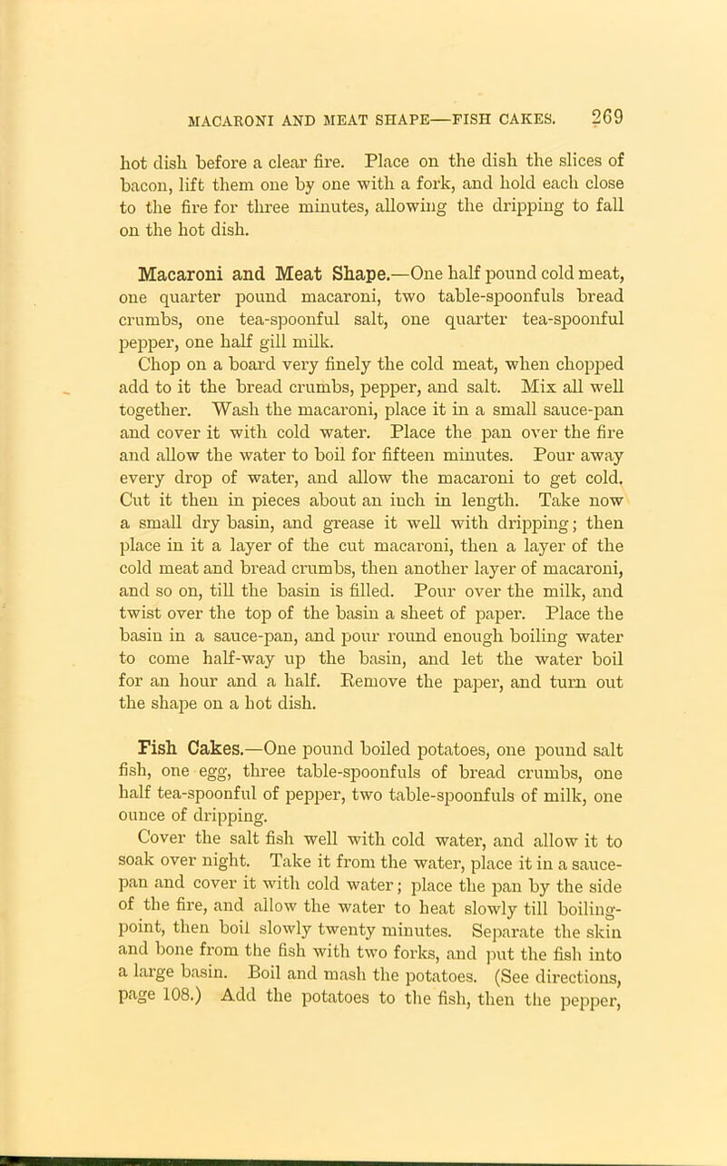 hot dish before a clear fire. Place on the dish the slices of bacon, lift them one by one with a fork, and hold each close to the fire for three minutes, allowing the dripping to fall on the hot dish. Macaroni and Meat Shape.—One half pound cold meat, one quarter pound macaroni, two table-spoonfuls bread crumbs, one tea-spoonful salt, one quarter tea-spoonful pepper, one half gill milk. Chop on a board very finely the cold meat, when chopped add to it the bread crumbs, pepper, and salt. Mix all well together. Wash the macaroni, place it in a small sauce-pan and cover it with cold water. Place the pan over the fire and allow the water to boil for fifteen minutes. Pour away every drop of water, and allow the macaroni to get cold. Cut it then in pieces about an inch in length. Take now a small dry basin, and grease it well with dripping; then place in it a layer of the cut macaroni, then a layer of the cold meat and bread crumbs, then another layer of macaroni, and so on, till the basin is filled. Pour over the milk, and twist over the top of the basin a sheet of paper. Place the basin in a sauce-pan, and pour round enough boiling water to come half-way up the basin, and let the water boil for an hour and a half. Remove the paper, and turn out the shape on a hot dish. Fish Cakes.—One pound boiled potatoes, one pound salt fish, one egg, three table-spoonfuls of bread crumbs, one half tea-spoonful of pepper, two table-spoonfuls of milk, one ounce of dripping. Cover the salt fish well with cold water, and allow it to soak over night. Take it from the water, place it in a sauce- pan and cover it with cold water; place the pan by the side of the fire, and allow the water to heat slowly till boiling- point, then boil slowly twenty minutes. Separate the skin and bone from the fish with two forks, and put the fish into a large basin. Boil and mash the potatoes. (See directions, page 108.) Add the potatoes to the fish, then the pepper,