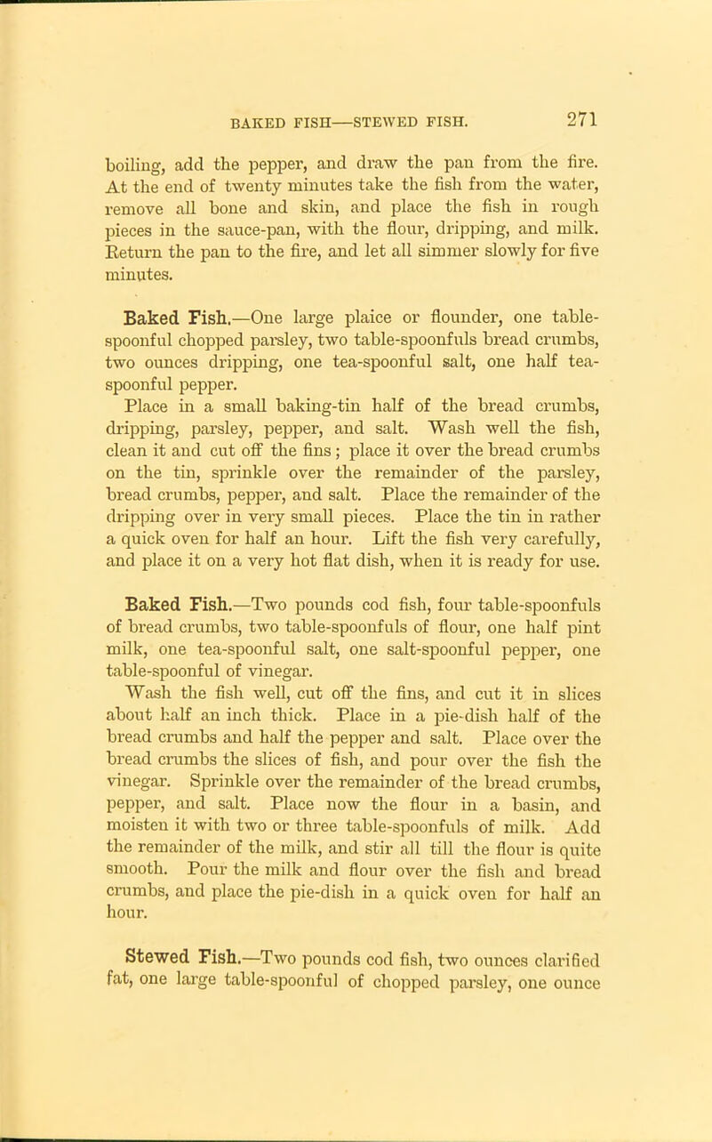 boiling, add the pepper, and draw the pan from the fire. At the end of twenty minutes take the fish from the water, remove all bone and skin, and place the fish in rough pieces in the sauce-pan, with the flour, dripping, and milk. Return the pan to the fire, and let all simmer slowly for five minutes. Baked Fish.—One large plaice or flounder, one table- spoonful chopped parsley, two table-spoonfuls bread crumbs, two ounces dripping, one tea-spoonful salt, one half tea- spoonful pepper. Place in a small baking-tin half of the bread crumbs, dripping, parsley, pepper, and salt. Wash well the fish, clean it and cut off the fins; place it over the bread crumbs on the tin, sprinkle over the remainder of the parsley, bread crumbs, pepper, and salt. Place the remainder of the dripping over in very small pieces. Place the tin in rather a quick oven for half an hour. Lift the fish very carefully, and place it on a very hot flat dish, when it is ready for use. Baked Fish.—Two pounds cod fish, four table-spoonfuls of bread crumbs, two table-spoonfuls of flour, one half pint milk, one tea-spoonful salt, one salt-spoonful pepper, one table-spoonful of vinegar. Wash the fish well, cut off the fins, and cut it in slices about half an inch thick. Place in a pie-dish half of the bread crumbs and half the pepper and salt. Place over the bread crumbs the slices of fish, and pour over the fish the vinegar. Sprinkle over the remainder of the bread crumbs, pepper, and salt. Place now the flour in a basin, and moisten it with two or three table-spoonfuls of milk. Add the remainder of the milk, and stir all till the flour is quite smooth. Pour the milk and flour over the fish and bread crumbs, and place the pie-dish in a quick oven for half an hour. Stewed Fish.—Two pounds cod fish, two ounces clarified fat, one large table-spoonful of chopped parsley, one ounce