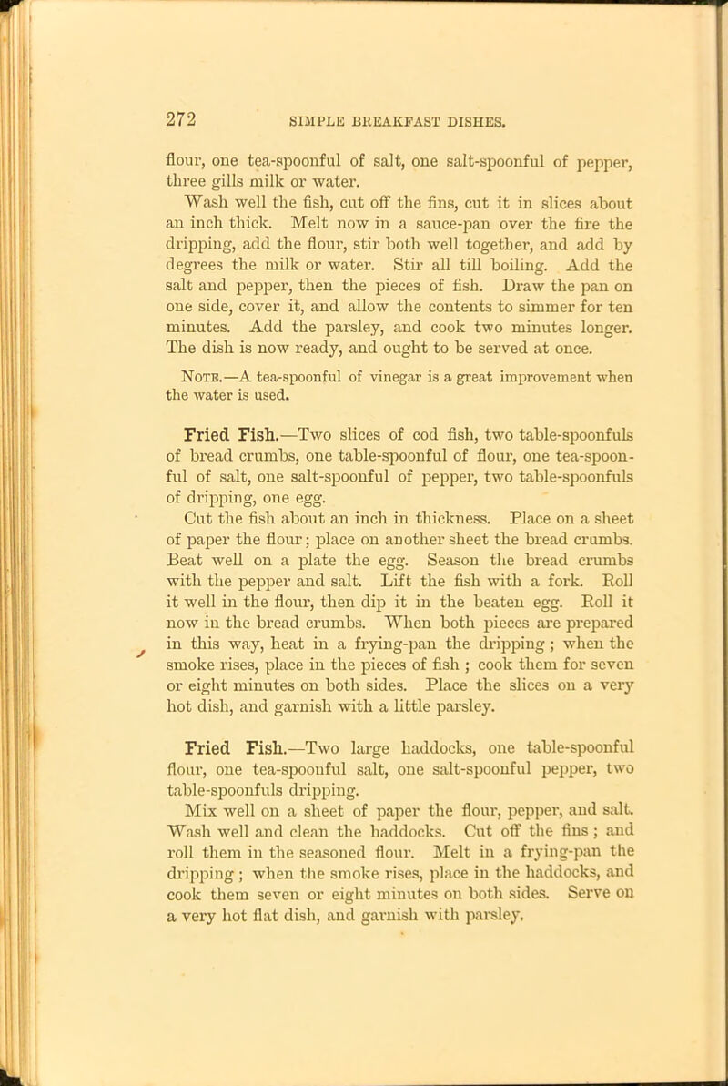 flour, one tea-spoonful of salt, one salt-spoonful of pepper, three gills milk or water. Wash well the fish, cut off the fins, cut it in slices about an inch thick. Melt now in a sauce-pan over the fire the dripping, add the flour, stir both well together, and add by degrees the milk or water. Stir all till boiling. Add the salt and pepper, then the pieces of fish. Draw the pan on one side, cover it, and allow the contents to simmer for ten minutes. Add the parsley, and cook two minutes longer. The dish is now ready, and ought to be served at once. Note.—A tea-spoonful of vinegar is a great improvement when the water is used. Fried Fish.—Two slices of cod fish, two table-spoonfuls of bread crumbs, one table-spoonful of flour, one tea-spoon- ful of salt, one salt-spoonful of pepper, two table-spoonfuls of dripping, one egg. Cut the fish about an inch in thickness. Place on a sheet of paper the flour; place on another sheet the bread crumbs. Beat well on a plate the egg. Season the bread crumbs with the pepper and salt. Lift the fish with a fork. Boll it well in the flour, then dip it in the beaten egg. Boll it now in the bread crumbs. When both pieces are prepared in this way, heat in a frying-pan the chipping; when the smoke rises, place in the pieces of fish ; cook them for seven or eight minutes on both sides. Place the slices on a very hot dish, and garnish with a little parsley. Fried Fish.—Two large haddocks, one table-spoonful flour, one tea-spoonful salt, one salt-spoonful pepper, two table-spoonfuls dripping. Mix well on a sheet of paper the flour, pepper, and salt Wash well and clean the haddocks. Cut off the fins ; and roll them in the seasoned flour. Melt in a frying-pan the dripping ; when the smoke rises, place in the haddocks, and cook them seven or eight minutes on both sides. Serve on a very hot flat dish, and garnish with parsley.