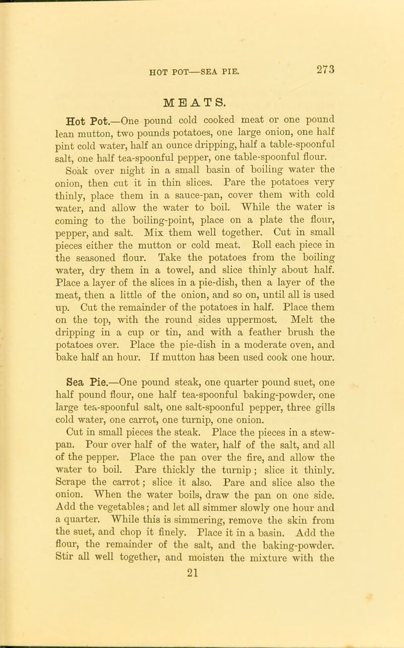 HOT POT—SEA PIE. MEATS. Hot Pot.—One pound cold cooked meat or one pound lean mutton, two pounds potatoes, one lai-ge onion, one half pint cold water, half an ounce dripping, half a table-spoonful salt, one half tea-spoonful pepper, one table-spoonful flour. Soak over night in a small basin of boiling water the onion, then cut it in thin slices. Pare the potatoes very thinly, place them in a sauce-pan, cover them with cold water, and allow the water to boil. While the water is coming to the boiling-point, place on a plate the flour, pepper, and salt. Mix them well together. Cut in small pieces either the mutton or cold meat. Poll each piece in the seasoned flour. Take the potatoes from the boiling water, dry them in a towel, and slice thinly about half. Place a layer of the slices in a pie-dish, then a layer of the meat, then a little of the onion, and so on, until all is used up. Cut the remainder of the potatoes in half. Place them on the top, with the round sides uppermost. Melt the dripping in a cup or tin, and with a feather brush the potatoes over. Place the pie-dish in a moderate oven, and bake half an hour. If mutton has been used cook one hour. Sea Pie.—One pound steak, one quarter pound suet, one half pound floui', one half tea-spoonful baking-powder, one large tea-spoonful salt, one salt-spoonful pepper, three gills cold water, one carrot, one turnip, one onion. Cut in small pieces the steak. Place the pieces in a stew- pan. Pour over half of the water, half of the salt, and all of the pepper. Place the pan over the fire, and allow the water to boil. Pare thickly the turnip; slice it thinly. Scrape the carrot; slice it also. Pare and slice also the onion. When the water boils, draw the pan on one side. Add the vegetables; and let all simmer slowly one hour and a quarter. While this is simmering, remove the skin from the suet, and chop it finely. Place it in a basin. Add the flour, the remainder of the salt, and the baking-powder. Stir all well together, and moisten the mixture with the 21